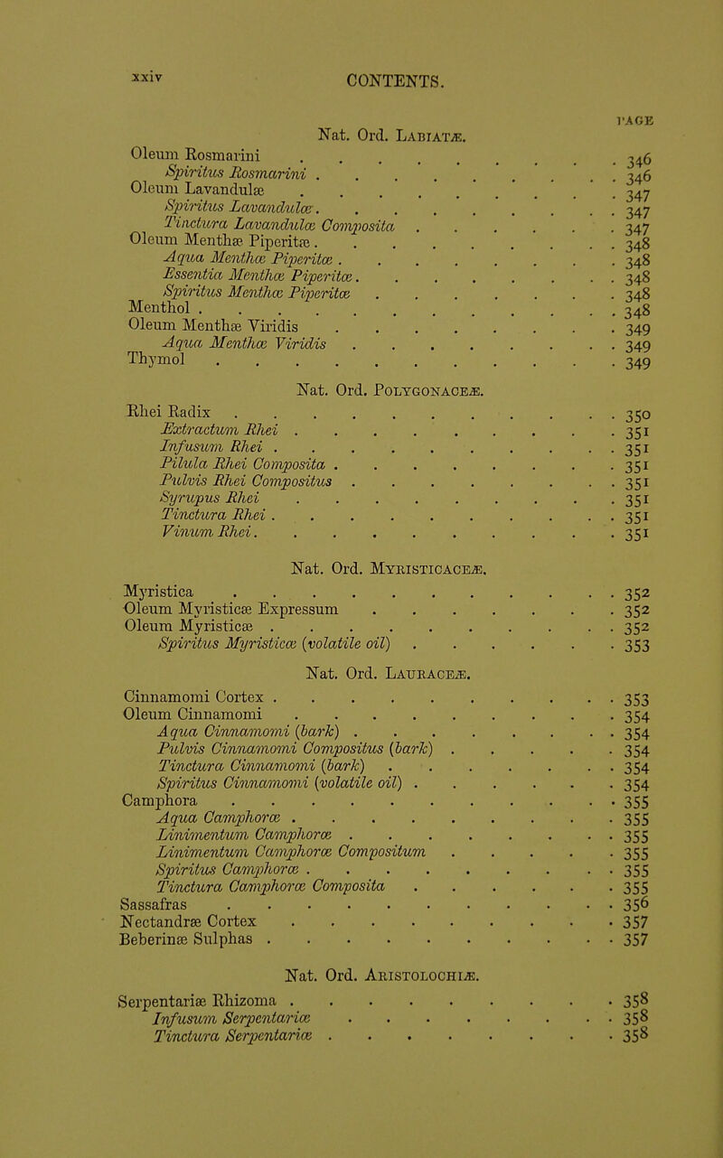 Nat. Ord. Labiate. Olemn Eosmarini Spirihts Rosmarini .... Oleum Lavandulae SpiHtus Lavandulce . Titictura Lavandulce. Com2Wsita . Oleum Menthae. Piperitfe.... Jqtia Menthce Piperitoa .... Essentia Menthm Piperita}. Spiritus Mentlm Piperitoe Menthol Oleum Menthfe Viridis .... Aqua Mentlm Viridis Thymol Nat. Ord. Polygonace^. Rhei Radix . • • 350 Extractum Rhei . . . 351 InfusiLm Rhei . . . . . . . . . . 351 Pilula Rhei Gomposita . . . . . . . -351 Pulvis Rhei Compositus 351 Syrupus Rhei . . . . . . . . -351 Tinctura Rhei . . . . . . . . . . 351 VinumRhei. . . , . . . . . .351 Nat. Ord. Myristicace^. Mj'ristica . 352 Oleum Myristicse Expressum 352 Oleum Myristicse .......... 352 Spiritus Myristicce [volatile oil) ...... 353 Nat. Ord. LAURACEiE. Cinnamomi Cortex 353 Oleum Cinnamomi 354 Aqua Cinnamomi {hark) ........ 354 Pulvis Cinnamomi Compositus {hark) 354 Tinctura Cinnamomi {hark) 354 Spiritus Cinnamomi {volatile oil) 354 Camphora . . 355 Aqua Camphorce ......... 355 Linimentum Camphorce 355 Linimentum Camphorce Compositum ..... 355 Spiritu^s Gamp)horai 355 Tinctura Camphoroi Composita 355 Sassafras 35^ Nectandrse Cortex 357 Beberinse Sulphas 357 Nat. Ord. ARiSTOLOCHiiE. Serpentariae Rhizoma 358 Infusum Serpcntarioi 358 Tinctura Serpientarioe 358 I'AGE 346 346 347 347 347 348 348 348 348 348 349 349 1±Q