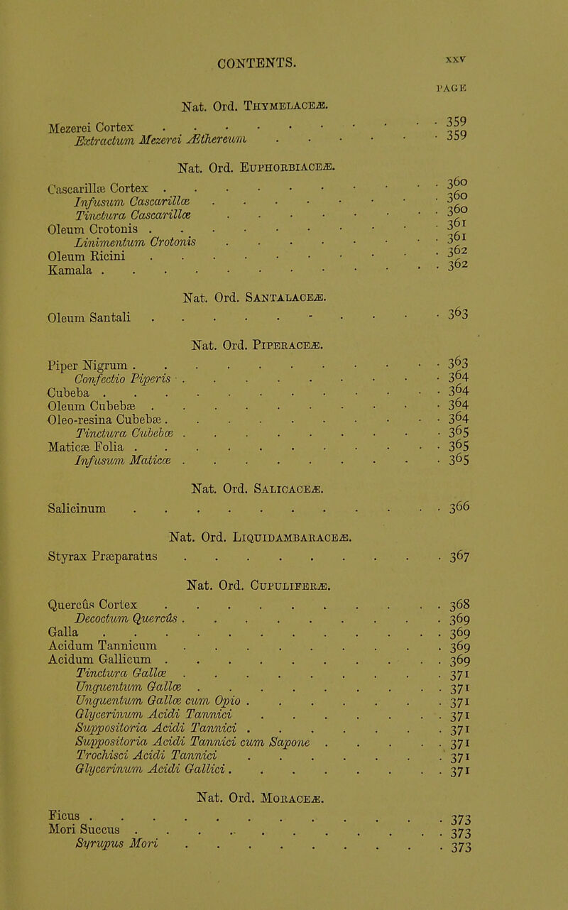 Nat. Ord. THYMELACEiB. Mezerei Cortex Extradum Mezerei JStTieremii Nat. Ord. Euphorbiaoe^. Cascarillse Cortex . InfiLsum Cascarillce Tiiictura Cascarillce Oleum Crotonis . Linimentum Crotonis Oleum Ricini Kamala . . . • Oleum Santali Nat. Ord. SANTALAOEiE. Nat. Ord. Piperace^. XXV I'AGK • 359 • 359 360 360 360 361 361 362 362 363 Piper Nigrum . ConfecUo Fijgeris • . Cubeba . Oleum Ciibebse . Oleo-resina Cubeb£e. Tindura Cuhehce . Maticse Folia . InfiLsum Maticce . Nat. Ord. SALicAOEiB. Salicinum 363 364 364 364 364 365 365 365 366 Nat. Ord. Liqtjidambarace^. Styrax Prseparatus 367 Nat. Ord. Cupulifer^. QuercuR Cortex Decodum Quercds . Galla ..... Acidum Taunicum Acidum Gallicum . Tindura Oallce Unguentum Gallce Unguentum Qallce cum Opio . Glycerinum Acidi Tannici Suppositoria Acidi Tannici . Suypositoria Acidi Tannici cum Sapone Trochisci Acidi Tannici Glycerinum Acidi Gallici. Nat. Ord. Moraoe^. Ficus . Mori Succus . Syrupus Mori 368 369 369 369 369 371 371 371 371 371 371 371 371 373 373 373