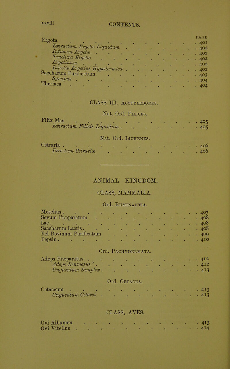 ^'Sot^ 401 Ji^xtradum Ergotce Liquidum 402 Infusum Ergotm 402 Tinctura Ergotce . . . ...... 402 Ergotinum 402 Injectio Ergotini Hypodermica 402 Saccharum Purificcatum 403 Syrupus 404 Tlieriaca . 404 CLASS III. ACOTYLEDONES. Nat. Ord. Filices. Pilix Mas 405 Extractum Filicis Liquidum 405 Nat. Ord. Lichenes. Cetraria . . . -. 406 Decoctum Cetrarice 406 ANIMAL KINGDOM. CLASS, MAMMALIA. Ord. RUMINANTIA. Moschiis . 407 Sevum Praeparatuni 408 Lac 408 Saccharum Lactis. ......... 408 Pel Bovinum Piirificatiim 409 Pepsin . 410 Ord. Pachydermata. Adeps Prjeparatus 412 Adeps BenzoatiLS ' 412 Unguentum Simplex 413 Ord. Cetacea. Cetaceum . .413 Unguentum Getacei 413 CLASS, AYES. Ovi Albumen 413 OviVitellus 414