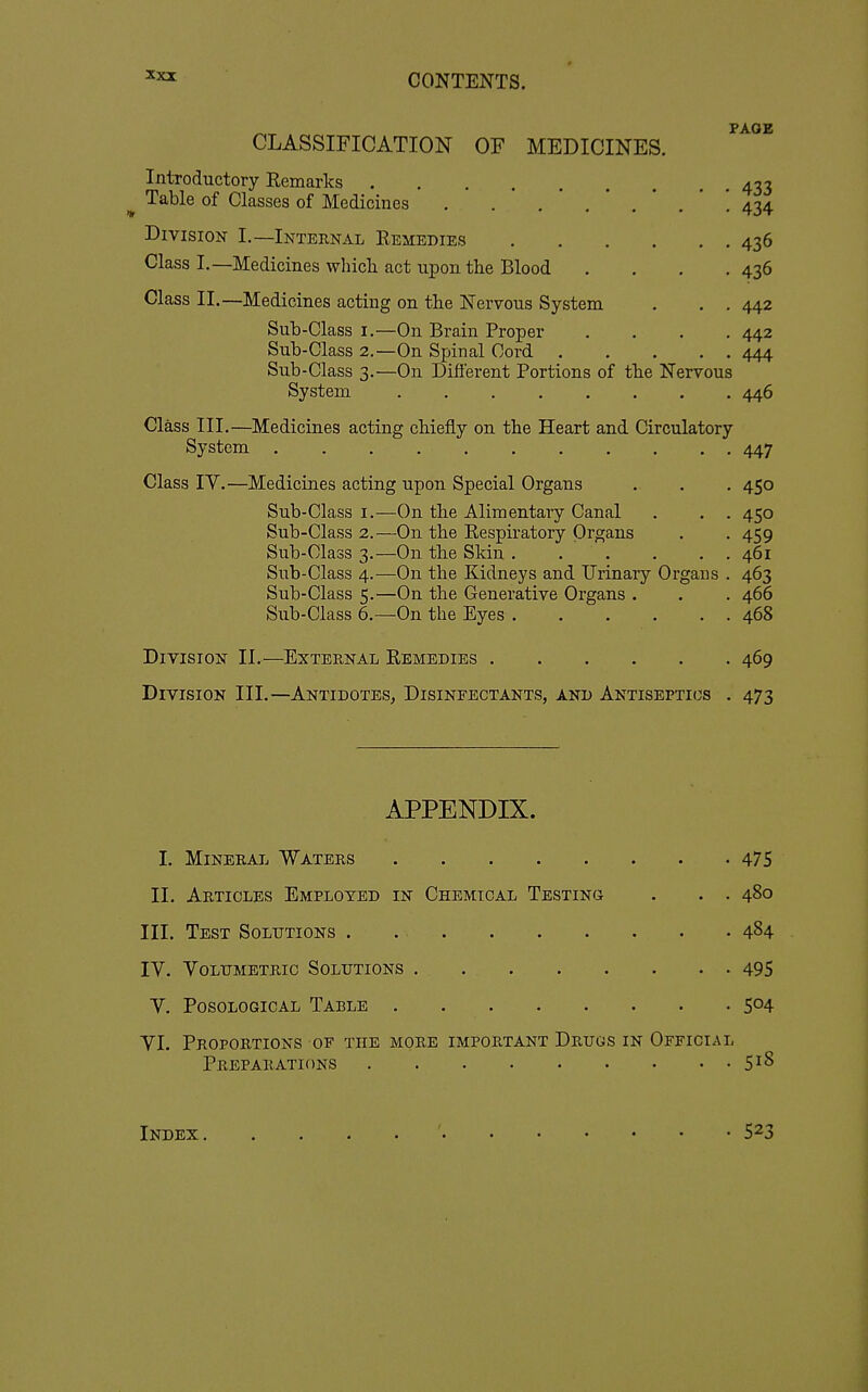 FAOE CLASSIFICATION OF MEDICINES. Introductory Remarks 433 ^ Table of Classes of Medicines . . . .'.*.*'. 434 Division I.—Internal Remedies 436 Class I.—Medicines whicli act upon the Blood . . . .436 Class II.—Medicines acting on the Nervous System . . . 442 Sub-Class I.—On Brain Proper .... 442 Sub-Class 2.—On Spinal Cord 444 Sub-Class 3.—On Different Portions of the Nervous System 446 Class III.—Medicines acting chiefly on the Heart and Circulatory System ........... 447 Class IV.—Medicines acting upon Special Organs . . . 450 Sub-Class I.—On the Alimentary Canal . . . 450 Sub-Class 2.—On the Respiratory Organs . . 459 Sub-Class 3.—On the Skin . . . . . . 461 Sub-Class 4.—On the Kidneys and Urinary Organs . 463 Sub-Class 5.—On the Generative Organs . . . 466 Sub-Class 6.—On the Eyes 468 Division II.—External Remedies 469 Division III.—Antidotes, Disinfectants, and Antiseptics . 473 APPENDIX. I. Mineratj Waters 475 II. Articles Employed in Chemical Testing . . . 480 III. Test Solutions . 4^4 ly. Volumetric Solutions 495 V. PosoLOGicAL Table 5^4 VI. Proportions of the more important Drugs in Official Preparations 5^8 Index ' 5^3