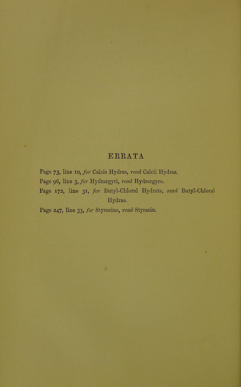 EKKATA Page 73, line lo, for Calcis Hydras, read Calcii Hydras. Page 96, line 3, for Hydrargyri, read Hydrargyro. Page 172, line 31, for Butyl-CUoral Hydrate, read Butyl-Chloral Hydras. Page 247, line 33, for Styracine, read Styracin.