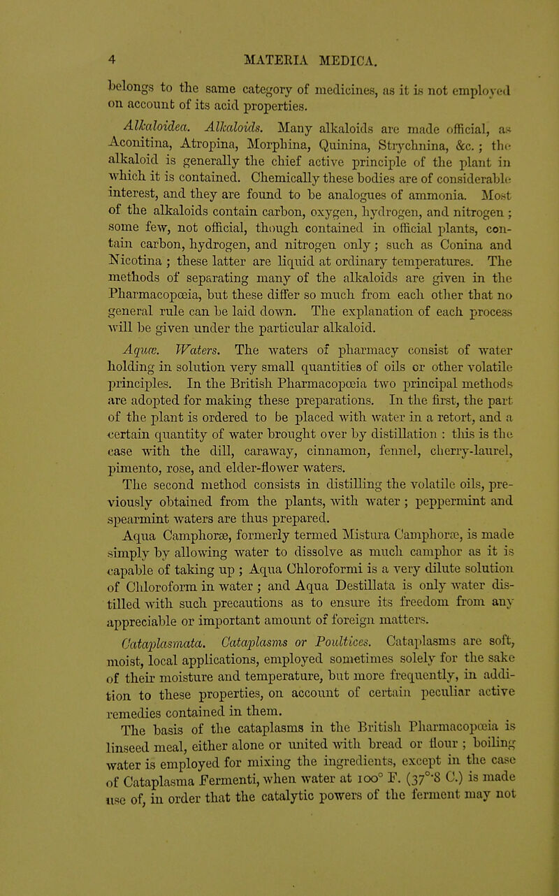 belongs to the same category of medicines, as it is not employed on account of its acid ]3roperties. Alhaloidea. Alkaloids. Many alkaloids are made official, as Aconitina, Atropina, Morphina, Quinina, Stiychnina, &c.; the alkaloid is generally the chief active principle of the plant in which it is contained. Chemically these bodies are of considerabht interest, and they are found to be analogues of ammonia. I\Iost of the alkaloids contain carbon, oxygen, hydrogen, and nitrogen ; some few, not official, though contained in official plants, con- tain carbon, hydrogen, and nitrogen only; such as Conina and Nicotina ; these latter are liquid at ordinary temperatures. The methods of separating many of the alkaloids are given in the Pharmacopoeia, but these differ so much from each other that no general rule can be laid down. The explanation of each process Avill be given under the particular alkaloid. Aqim. Waters. The waters of pharmacy consist of water holding in solution very small quantities of oils or other volatile principles. In the British Pharmacopoeia two principal methods are adoj)ted for making these preparations. In the first, the part of the plant is ordered to be placed with water in a retort, and a certain quantity of water brought over by distillation : tliis is the case with the dill, caraway, cinnamon, fennel, cherry-laurel, pimento, rose, and elder-flower waters. The second method consists in distilling the volatile oils, pre- viously obtained from the plants, with water; pepj^ermint and spearmint waters are thus prepared. Aqua Camphorse, formerly termed Mistura Camphorce, is made simply by allowing water to dissolve as much camphor as it is capable of taking up ; Aqua Chloroformi is a very dilute solution of Chloroform in water ; and Aqua Destillata is only water dis- tilled with such precautions as to ensure its freedom from any appreciable or important amount of foreign matters. fjatajylasmata. Cataplasms or Poultices. Cataplasms are soft, moist, local applications, employed sometimes solely for the sake of their moisture and temperature, but more frequently, in addi- tion to these properties, on account of certain peculiar active remedies contained in them. The basis of the cataplasms in the British Pharmacopoeia is linseed meal, either alone or united with bread or flour ; boiling water is employed for mixing the ingredients, except in the case of Cataplasma Fermenti, when water at ioo° F. (37°-8 C.) is made use of, in order that the catalytic powers of the ferment may not