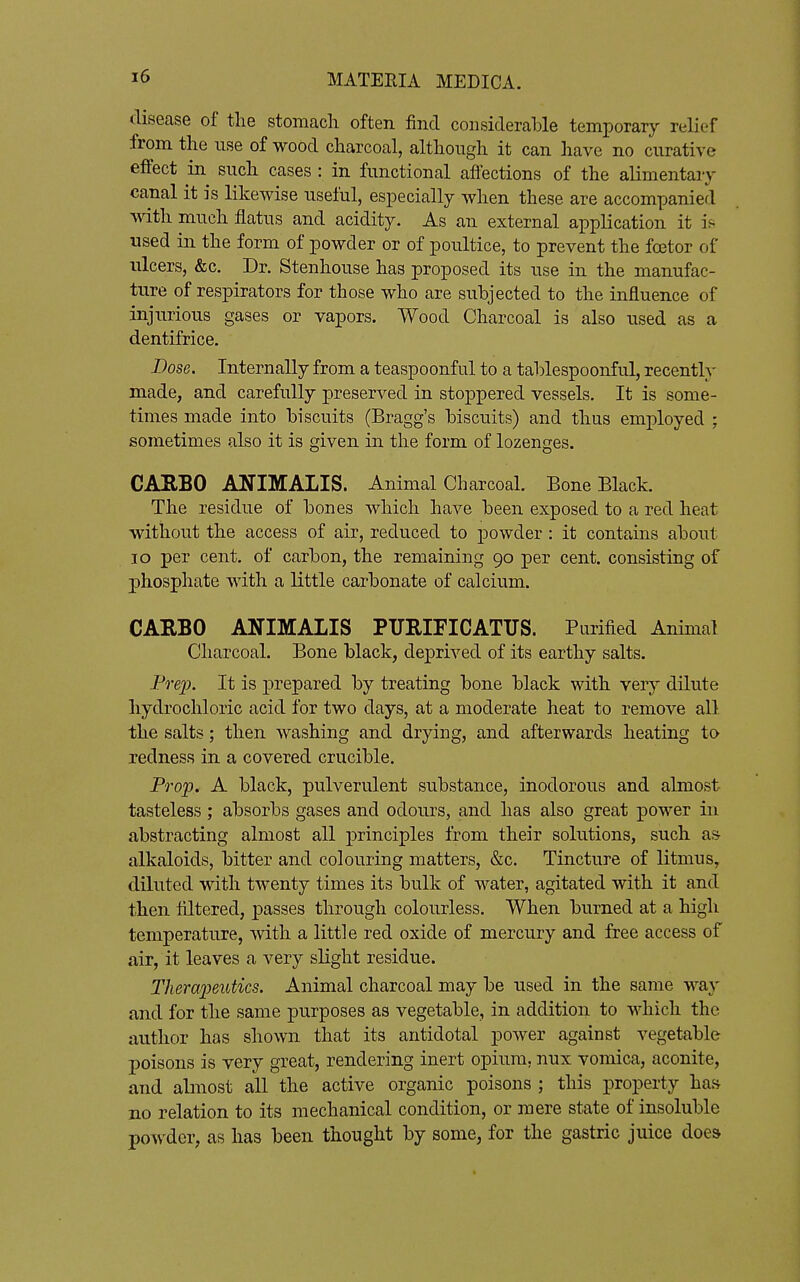 disease of the stomach often find considerable temporary relief from the use of wood charcoal, although it can have no curative effect in such cases : in functional affections of the alimentaiy canal it is likewise useful, especially when these are accompanied with much flatus and acidity. As an external application it is used in the form of powder or of poultice, to prevent the foetor of ulcers, &c. Dr. Stenhouse has proposed its use in the manufac- ture of respirators for those who are subjected to the influence of injurious gases or vapors. Wood Charcoal is also used as a dentifrice. Dose. Internally from a teaspoonful to a tablespoonful, recenth' made, and carefully preserved in stoppered vessels. It is some- times made into biscuits (Bragg's biscuits) and thus employed ; sometimes also it is given in the form of lozenges. CAEBO ANIMALIS. Animal Charcoal. Bone Black. The residue of bones which have been exposed to a red heat without the access of air, reduced to powder: it contains about lo per cent, of carbon, the remaining 90 per cent, consisting of phosphate with a little carbonate of calcium. CAEBO ANIMALIS PURIFICATUS. Purified Animal Charcoal. Bone black, deprived of its earthy salts. Pre}). It is prepared by treating bone black with very dilute hydrochloric acid for two days, at a moderate heat to remove all the salts; then washing and drying, and afterwards heating to redness in a covered crucible. PQ'op. A black, pulverulent substance, inodorous and almost tasteless; absorbs gases and odours, and has also great power in abstracting almost all principles from their solutions, such ai^ alkaloids, bitter and colouring matters, &c. Tincture of litmus, diluted with twenty times its bulk of water, agitated with it and then filtered, passes through colourless. When burned at a high temperature, with a little red oxide of mercury and free access of air, it leaves a very slight residue. Theraimitics. Animal charcoal may be used in the same way and for the same purposes as vegetable, in addition to which the author has shown that its antidotal power against vegetable poisons is very great, rendering inert opium, nux vomica, aconite, and almost all the active organic poisons ; this property has no relation to its mechanical condition, or mere state of insoluble powder, as has been thought by some, for the gastric juice does