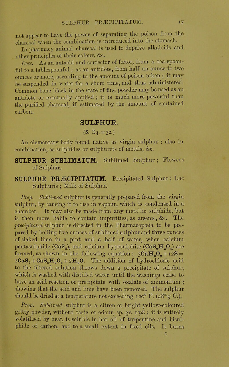 not appear to have the power of separating the poison from the charcoal when the combination is introduced into the stomach. In pharmacy animal charcoal is used to deprive alkaloids and other principles of their colour, &c. Dose. As an antacid and corrector of foetor, from a tea-spoon- ful to a tablespoonful; as an antidote, from half an ounce to two ounces or more, according to the amount of poison taken ; it may be suspended in water for a short time, and thus administered. Common bone black in the state of tine powder may be used as an antidote or externally applied ; it is much more powerful than the purified charcoal, if estimated by the amount of contained carbon. SULPHUR. (S. Eq.-32.) An elementary body found native as virgin sulphur ; also in combination, as sulphides or sulphurets of metals, &c. SULPHUR SUBLIMATUM. Sublimed Sulphur; Elowers of Sulphur. SULPHUR PRiECIPITATUM. Precipitated Sulphur; Lac Sulphuris ; Milk of Sulphur. Prep. Suhlimed sulphur is generally prepared from the virgin sulphur, by causing it to rise in vapour, which is condensed in a chamber. It may also be made from any metallic sulphide, but is then more liable to contain impurities, as arsenic, &c. The ^precipitated sulphur is directed in the Pharmacopoeia to be pre- pared by boiling five ounces of sublimed sulphur and three ounces of slaked lime in a pint and- a half of water, when calcium pentasulphide (CaSg), and calcium hyposulphite (CaSgH.^OJ are formed, as shown in the following equation : 3CaH202+i2S = 2CaS5+CaS2H204^-2H20. The addition of hydrochloric acid to the filtered solution throws down a precipitate of sulphur, which is washed with distilled water until the washings cease to have an acid reaction or precipitate with oxalate of ammonium ; showing that the acid and lime have been removed. The sulphur should be dried at a temperature not exceeding 120° F. (48°*9 C). Pr(yp. Suhlimed sulphur is a citron or bright yellow-coloured gritty powder, without taste or odour, sp. gr. I'gS ; it is entirely volatilised by heat, is soluble in hot oil of turpentine and bisul- phide of carbon, and to a small extent in fixed oils. It burns c