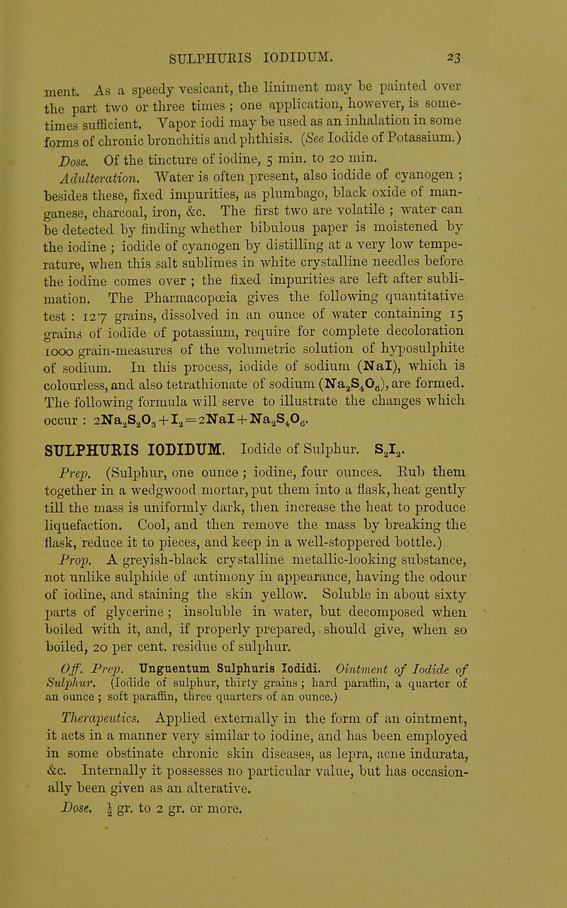 ment. As ca speedy vesicant, the liniment may be painted over the part two or three times ; one application, however, is some- times sufficient. Yapor iodi may be used as an inhalation in some forms of chronic bronchitis and phthisis. {See Iodide of Potassium.) Dose. Of the tincture of iodine, 5 min. to 20 min. Adulteration. Water is often present, also iodide of cyanogen ; besides these, fixed impurities, as plumbago, black oxide of man- ganese, charcoal, iron, &c. The first two are volatile ; water can be detected by finding whether bibulous paper is moistened by the iodine ; iodide of cyanogen by distilling at a very low tempe- rature, when this salt sublimes in white crystalline needles before the iodine comes over ; the fixed impurities are left after subli-. mation. The Pharmacopoeia gives the following quantitative test : 127 grains, dissolved in an ounce of water containing 15 grains of iodide of potassium, require for complete decoloration 1000 grain-measures of the volumetric solution of hyposulphite of sodium. In this process, iodide of sodium (Nal), which is colourless, and also tetrathionate of sodium (NagS^^Og), are formed. The following formula will serve to illustrate the changes which occur ; 2Na2S203 + l2=2NaH-]Sra2S4,Oe. SULPHURIS lODIDUM. Iodide of Sulphur. S2I2. Prep. (Sulphur, one ounce ; iodine, four ounces. Rub them together in a wedgwood mortar, put them into a flask, heat gently till the mass is uniformly dark, then increase the heat to produce liquefaction. Cool, and then remove the mass by breaking the flask, reduce it to pieces, and keep in a well-stoppered bottle.). Projp. A greyish-black crystalline metallic-looking substance, not unlike sulphide of antimony in appearance, having the odour of iodine, and staining the skin yellow. Soluble in about sixty parts of glycerine ; insoluble in water, but decomposed when boiled with it, and, if properly prepared, should give, when so boiled, 20 per cent, residue of sulphur. Off. Pre2J. XJnguentum Sulphuris lodidi. Ointment of Iodide of Sulphur. (Iodide of sulphur, thirty grains; hard paraffin, a quarter of an ounce ; soft paraffin, three quarters of an ounce.) Therapeutics. Applied externally in the form of an ointment, it acts in a manner very similar to iodine, and has been employed in some obstinate chronic skin diseases, as lepra, acne indui'ata, &c. Internally it possesses no particular value, but has occasion- ally been given as an alterative. Dose. I gr. to 2 gr. or more.