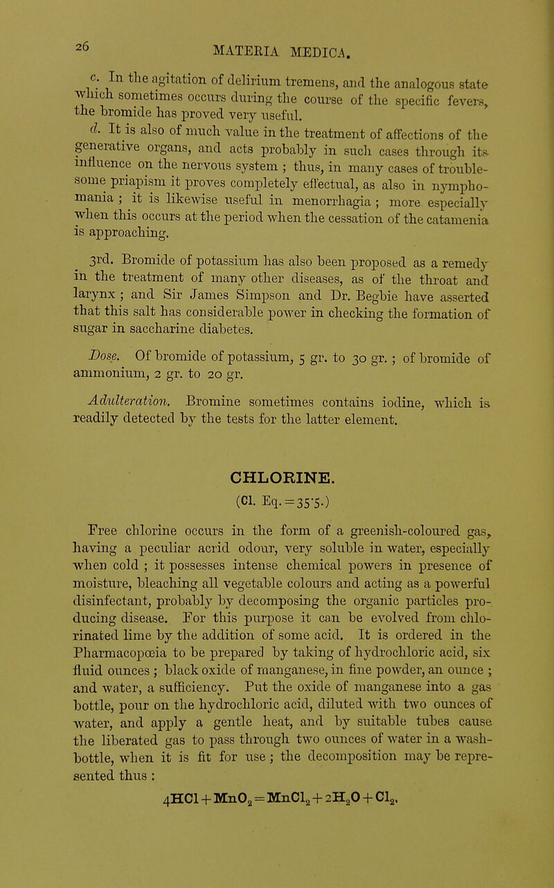 c. In the agitation of delirium tremens, and the analogous state which sometimes occurs during the course of the specific fevers, the bromide has proved very useful. d. It is also of much value in the treatment of affections of the generative organs, and acts probably in such cases through its influence on the nervous system ; thus, in many cases of trouble- some priapism it proves completely eftectual, as also in nympho- mania ; it is likewise useful in menorrhagia ; more especially when this occurs at the period when the cessation of the catamenia is approaching. 3rd. Bromide of potassium has also been proposed as a remedy in the treatment of many other diseases, as of the throat and larynx; and Sir James Simpson and Dr. Begbie have asserted that this salt has considerable power in checking the formation of sugar in saccharine diabetes. Dose. Of bromide of potassium, 5 gr. to 30 gr.; of bromide of ammonium, 2 gr. to 20 gr. Adulteration. Bromine sometimes contains iodine, which is readily detected by the tests for the latter element. CHLORINE. (Cl. Eq. = 35-5.) Free chlorine occurs in the form of a greenish-coloured gas, having a peculiar acrid odour, very soluble in water, especially when cold ; it possesses intense chemical powers in presence of moisture, bleaching all vegetable colours and acting as a powerful disinfectant, probably by decomposing the organic particles pro- ducing disease. Tor this purpose it can be evolved from chlo- rinated lime by the addition of some acid. It is ordered in the Pharmacopoeia to be prepared by taking of hydrochloric acid, six fluid ounces; black oxide of manganese, in fine powder, an ounce j and water, a sufficiency. Put the oxide of manganese into a gas bottle, pour on the hydrochloric acid, diluted with two ounces of water, and apply a gentle heat, and by suitable tubes cause the liberated gas to pass through two ounces of water in a wash- bottle, when it is fit for use; the decomposition may be repre- sented thus : 4HCI + M11O2 = MnCla + 2H2O + CI2.