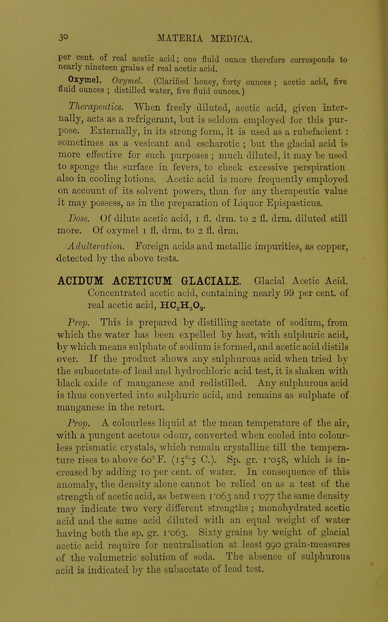 per cent, of real acetic acid; one fluid ounce therefore corresijonds to nearly nineteen grains of real acetic acid. Oxjrmel. Oxymel. (Clarified honey, forty ounces ; acetic acid, five fluid ounces ; distilled water, five fluid ounces.) Therapeutics. When freely diluted, acetic acid, given inter- nally, acts as a refrigerant, but is seldom employed for this pur- pose. Externally, in its strong form, it is used as a rubefacient : sometimes as a vesicant and escharotic ; but the glacial acid is more effective for such purposes ; much diluted, it may be used to sponge the surface in fevers, to check excessive perspiration also in cooling lotions. Acetic acid is more frequently employed on account of its solvent powers, than for any therapeutic value it may possess, as in the preparation of Liquor Epispasticus. Dose. Of dilute acetic acid, i fL. drm. to 2 fl. drm. diluted still more. Of oxymel i fl. drm. to 2 fl. drm. Adulteration. Foreign acids and metallic impurities, as copper, detected by the above tests. ACIDUM ACETICUM GLACIALE. Glacial Acetic Acid. Concentrated acetic acid, containing nearly 99 per cent, of real acetic acid, HCgHgOg. Prep. This is prepared by distilling acetate of sodium, from which the water has been expelled by heat, with sulphuric acid, by which means sulphate of sodium is formed, and acetic acid distils over. If the product shows any sulphurous acid when tried by the subacetate- of lead and hydrochloric acid test, it is shaken with black oxide of manganese and redistilled. Any sulphurous acid is thus converted into sulphuric acid, and remains as sulphate of manganese in the retort. Prop. A colourless liquid at the mean temperature of the air, with a pungent acetous odour, converted when cooled into colour- less prismatic crystals, which remain crystalline till the tempera- ture rises to above 60° F. (i5°'5 C). Sp. gr. 1*058, which is in- creased by adding 10 per cent, of water. In consequence of this anomaly, the density alone cannot be relied on as a test of the strength of acetic acid, as between i '063 and i 077 the same density may indicate two very different strengths ; monohydrated acetic acid and the same acid diluted with an equal weight of water having both the sp. gr. 1-063. Sixty grains by weight of glacial acetic acid require for neutralisation at least 990 grain-measures of the volumetric solution of soda. The absence of sulphurous acid is indicated by the subacetate of lead test.