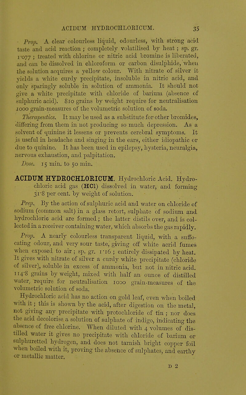 Prop. A clear colourless liquid, odourless, with strong acid taste and acid reaction ; cornxDletely volatilised by heat; sp. gr. 1*077 ; treated with chlorine or nitric acid bromine is liberated, and can be dissolved in chloroform or carbon disulphide, when the solution acquires a yellow colour. With nitrate of silver it yields a white curdy precipitate, insoluble in nitric acid, and only sparingly soluble in solution of ammonia. It should not give a white precipitate with chloride of barium (absence of sulphuric acid). 810 grains by weight require for neutralisation 1000 grain-measures of the volumetric solution of soda. Therapeutics. It may be used as a substitute for other bromides, differing from them in not producing so much dej)ression. As a solvent of quinine it lessens or prevents cerebral symptoms. It is useful in headache and singing in the ears, either idiopathic or due to quinine. It has been used in epilepsy, hysteria, neuralgizi, nervous exhaustion, and palpitation. Dose. 15 min. to 50 min. ACIDTJM HYDEOCHLOEICUM. Hydrochloric Acid. Hydro- chloric acid gas (HCI) dissolved in water, and forming 31-8 per cent, by weight of solution. Prep. By the action of sulphuric acid and water on chloride of sodium (common salt) in. a glass retort, sulphate of sodium and hydrochloric acid are formed; the latter distils over, and is col- lected in a receiver containing water, which absorbs the gas rapidly. Prop. A nearly colourless transparent liquid, with a suffo- cating odour, and very sour taste,' giving off white acrid fumes when exposed to air; sp. gr. ri6; entirely dissipated by heat. It gives with nitrate of silver a curdy white precipitate (chloride of silver), soluble in excess of ammonia, but not in nitric acid. 114-8 grains by weight, mixed with half an ounce of distilled water, require for neutralisation 1000 grain-measures of the volumetric solution of soda. Hydrochloric acid has no action on gold leaf, even when boiled with it; this is shown by the acid, after digestion on the metal, not giving any precipitate with protochloride of tin ; nor does the acid decolorise a solution of salphate of indigo, indicating the absence of free chlorine. When diluted with 4 volumes of dis- tilled water it gives no precipitate with chloride of barium or sulphuretted hydrogen, and does not tarnish bright copper foil when boiled with it, proving the absence of sulphates, and earthy or metallic matter. D 2