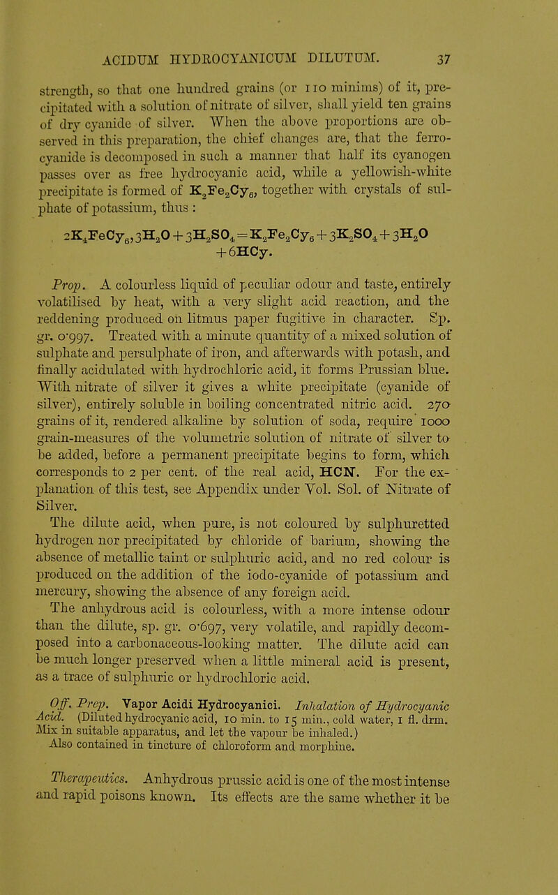 strength, so that one hundred grains (or no minims) of it, pre- cipitated with a solution of nitrate of silver, shall yield ten grains of dry cyanide of silver. When the above proportions are ob- served in this preparation, the chief changes are, that the ferro- cyanide is decomposed in such a manner that half its cyanogen passes over as free hydrocyanic acid, while a yellowish-white precipitate is formed of K^'Fe^CyQ, together with crystals of sul- phate of potassium, thus : H-6HCy. Prop. A colourless liquid of peculiar odour and taste, entirely volatiKsed by heat, with a very slight acid reaction, and the reddening produced oh litmus paper fugitive in character. Sp. gr. o'997. Treated with a minute quantity of a mixed solution of sulphate and persulphate of iron, and afterwards with potasb, and finally acidulated with hydrochloric acid, it forms Prussian blue. With nitrate of silver it gives a white precipitate (cyanide of silver), entirely soluble in boiling concentrated nitric acid. 27a grains of it, rendered alkaline by solution of soda, require 1000 grain-measures of the volumetric solution of nitrate of silver ta be added, before a permanent precipitate begins to form, which corresponds to 2 per cent, of the real acid, HON. For the ex- planation of this test, see Appendix under Yol. Sol. of Nitrate of Silver. The dilute acid, when pure, is not coloured by sulphuretted hydrogen nor precipitated by chloride of barium, showing the absence of metallic taint or sulphuric acid, and no red colour is produced on the addition of the iodo-cyanide of potassium and mercury, showing the absence of any foreign acid. The anhydrous acid is colourless, with a more intense odour than the dilute, sp. gr. 0*697, very volatile, and rapidly decom- posed into a carbonaceous-looking matter. The dilute acid can be much longer preserved when a little mineral acid is present, as a trace of sulphuric or hydrochloric acid. Off. Prep. Vapor Acidi Hydrocyanici. Inhalation of Hydrocyanic Acid.^ (Diluted hydrocyanic acid, 10 inin. to 15 min., cold water, i fl. drm. Mix in suitable apparatus, and let the vapour be inhaled.) Also contained in tincture of chloroform and morphine. Therapeutics. Anhydrous prussic acid is one of the most intense and rapid poisons known. Its effects are the same whether it be