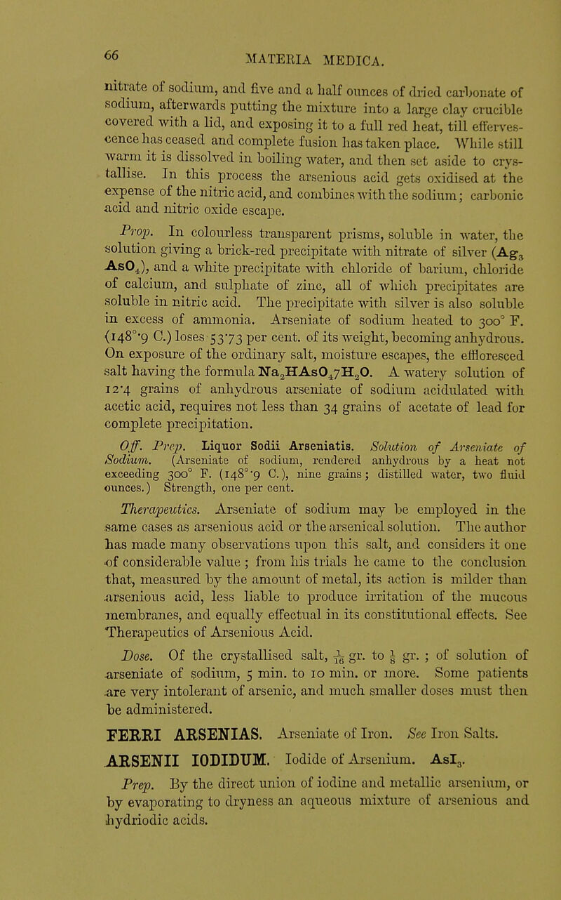 nitrate of sodium, and five and a half ounces of dried carLor.ate of sodium, afterwards putting the mixture into a large clay crucible covered with a lid, and exposing it to a full red heat, till efferves- cence has ceased and complete fusion has taken place. While still warm it is dissolved in boiling water, and tlien set aside to crys- tallise. In this process the arsenious acid gets oxidised at the expense of the nitric acid, and combines with the sodium; carbonic acid and nitric oxide escape. Pfoio. In colourless transparent prisms, soluble in water, the solution giving a brick-red precipitate with nitrate of silver (Agg AsO^^), and a white precipitate with chloride of barium, chloride of calcium, and sulphate of zinc, all of which precipitates are soluble in nitric acid. The precipitate with silver is also soluble in excess of ammonia. Arseniate of sodium heated to 300° F. (i48°*9 G.) loses 5373 per cent, of its weight, becoming anhydrous. On exposure of the ordinary salt, moisture escapes, the effloresced salt having the formula NaaHAsO^yHgO. A watery solution of 12*4 grains of anhydrous arseniate of sodium acididated with acetic acid, requires not less than 34 grains of acetate of lead for complete precipitation. Off. Prep. Liquor Sodii Arseniatis. Solution of Arseniate of /Sodium. (Arseniate of sodium, rendered anhydrous by a heat not exceeding 300° F. (148°9 C.), nine grains; distilled water, two fluid ounces.) Strength, one per cent. Therapeutics. Arseniate of sodium may be employed in the same cases as arsenious acid or the arsenical solution. The autlior lias made many observations upon this salt, and. considers it one of considerable value ; from his trials he came to the conclusion that, measured by the amount of metal, its action is milder than Arsenious acid, less liable to produce irritation of the mucous membranes, and equally effectual in its constitutional effects. See Therapeutics of Arsenious Acid. Dose. Of the crystallised salt, gr. to | gr. ; of solution of •arseniate of sodium, 5 min. to 10 min. or more. Some patients .are very intolerant of arsenic, and much smaller doses must then be administered. rERm AKSENIAS. Arseniate of Iron. See Iron Salts. AESENII lODIDTJM. Iodide of Arsenium. Aslg. Prep. By the direct union of iodine and metallic arsenium, or by evaporating to dryness an aqueous mixture of arsenious and ihydriodic acids.