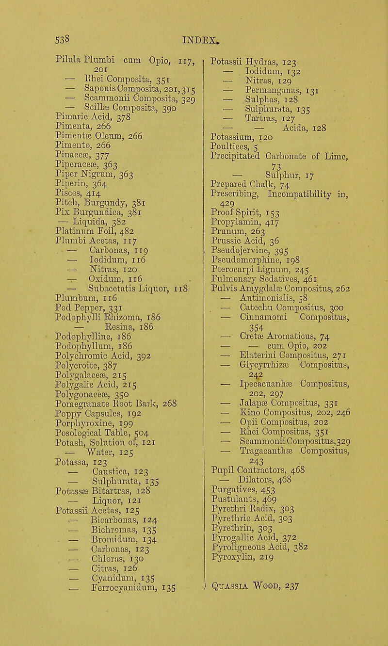 Pilula Plumbi cum Opio, 117, 201 — Ehei Composita, 351 — Saponis Composita, 201,315 — Scammonii Composita, 329 — ScillfB Composita, 390 Pimaiic Acid, 378 Pimenta, 266 Pimentse Oleum, 266 Pimento, 266 Pinaoete, 377 Piperacea3, 363 Piper Nigrum, 363 Piperin, 364 Pisces, 414 Pitch, Burgundy, 381 Pix Burgundica, 381 — Liquida, 382 Platinum Foil, 482 Plumbi Acetas, 117 — Carbonas, 119 — lodidum, 116 — Nitras, 120 — Oxidum, 116 .— Subacetatis Liq^uor, 118 Plumbum, 116 Pod Pepper, 331 Podophylli Ehizoma, 186 — Resina, 186 Podopliylline, 186 Podophyllum, 186 Polychromic Acid, 392 Polycroite, 387 Polygalacere, 215 Polygalic Acid, 215 Polygonacere, 350 Ponaegranate Koot Bark, 268 Poppy Capsules, 192 Porphyrpxine, 199 Posological Table, 504 Potash, Solution of, 121 — Water, 125 Potassa, 123 — Caustica, 123 — Sulphurata, 135 PotassEe Bitartras, 128 — Liquor, 121 Potassii Acetas, 125 — Bicai'bonas, 124 — Bichromas, 135 — Bromidum, 134 — Carbonas, 123 — Chloras, 130 — Citras, 126 — Cyanidum, 135 — Perrocyanidum, 135 Potassii Hydras, 123 — lodidum, 132 — Nitras, 129 — Permangauas, 131 — Sulphas, 128 — Sulphurata, 135 — Tartras, 127 — — Acida, 128 Potassium, 120 Poultices, 5 Precipitated Carbonate of Lime, 73 — Sulphur, 17 Prepared Chalk, 74 Prescribing, Incompatibility in, 429 Proof Spirit, 153 Propylamin, 417 Prunum, 263 Prussic Acid, 36 Pseudojervine, 395 Pseudomorphine, 198 Pterocarpi Lignum, 245 Pulmonary Sedatives, 461 Pulvis Amygdalrc Compositus, 262 — Antimonialis, 58 — Catechu Compositus, 300 — Cinnamomi Compositus, 354 — Cretce Aromaticus, 74 — — cum Opio, 202 — Elaterini Compositus, 271 — Glycyrrhizai Compositus, 242 — Ipecacuanha Compositus, 202, 297 — Jalapaj Compositus, 331 — Kino Compositus, 202, 246 — Opii Compositus, 202 — Ehei Compositus, 351 — Scammonii Compositus,329 — Tragacanthse Compositus, 243 Pupil Contractors, 468 — Dilators, 468 Purgatives, 453 Pustulants, 469 Pyrethri Eadix, 303 Pyrethric Acid, 303 Pyrethrin, 303 P}T.'0gallic Acid, 372 Pyroligneous Acid, 382 Pyroxylin, 219 Quassia Wood, 237