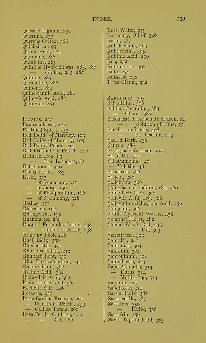 Quassia} Lignum, 237 Quassine, 237 Quercus Cortex, 368 Quicksilver, 95 Quinic Acid, 284 Qiiiniciiie, 286 Quiuidine, 285 Quininfc Hydrocliloras, 283, 287 — Sulphas, 283, 287 Quiniue, 285 Quinoidiiie, 286 Quinoue, 284 Quino-tannic Acid, 284 Quinovic Acid, 285 Quinovin, 284 Raisin's, 230 Eanunculacete, 182 Rectified Spirit, 153 Red Iodide of Mercury, 103 Red Oxide of Mercury, 105 Red Poppy Petals, 212 Red Prussiate of Potash, 480 Reduced Iron, 83 — Iron Lozenges, 83 Refrigerants, 440 Remijia Bark, 283 Resin, 377 — of Guaiacum, 231 — of Jalap, 330 — of Podophyllum, 186 — of Scammony, 328 Resinse, 377 , Rhseadine, 198 Rhaeagenine, 195 Rhamnacese, 238 Rhamni Frangulee Cortex, 238 — Purshiani Cortex, 238 Rhatany Root, 216 Rhei Radix, 350 Rhodeoretin, 330 Rhoeados Petala, 212 Rhubarb Root, 350 Rhus Toxicodendron, 240 Ricini Oleum, 362 Ricinic Acid, 362 Riein-oleic Acid, 362 Ricin-stearic Acid, 362 Rochelle Salt, 146 Rosaceee, 259 Rosse Caninse Fructus, 261 .— Centifoliie Petala, 259 — Gallicse Petala, 260 Rose Petals, Cabbage, 259 — — Red, 260 Rose Water, 259 Rosemary, Oil of, 346 Rosin, 377 Rubefacients, 469 Rubijervino, 395 Rubinic Acid, 299 Rue, 232 Ruminantia, 407 Ruta, 232 Rutace?e, 232 Rutte Oleum, 232 Sababilla, 395 Sabadilline, 396 Sabinse Cacumina, 383 — Oleum, 383 Saccharated Carbonate of Iron, 84 — : Solution of Lime, 73 Saccharum Lactis, 408 — Purificatuni, 403 Sacred Bark, 238 Saffron, 386 St. Ignatius's Bean, 323 Salad Oil, 314 Sal Ammoniac, 49 — Volatile, 48 Salicaceaa, 366 Salicin, 366 Salicinum, 366 Salicylate of Sodium, 180, 366 Salicyl Hydride, 366 Salicylic Acid, 179, 366 Salicylol or Salicylous Acid, 352 Saligenin, 366 Saline Aperient Wnters, 478 Sambuci Flores, 282 Sandal Wood, Red, 245 - - Oil, 363 Santalacete, 363 Santalin, 245 Santonica, 304 Santonin, 304 Santoninum, 304 Sapindacese, 224 Sapo Animalis, 314 — Durus, 314 — MoHis, 136, 3.14 Saponin, 215 Sapotacere, 311 Sarsffi Radix, 387 Sarsaparilla, 387 Sassafras, 356 — Radix, 356 Sassafrin, 356 Savin Tops and Oil, 383