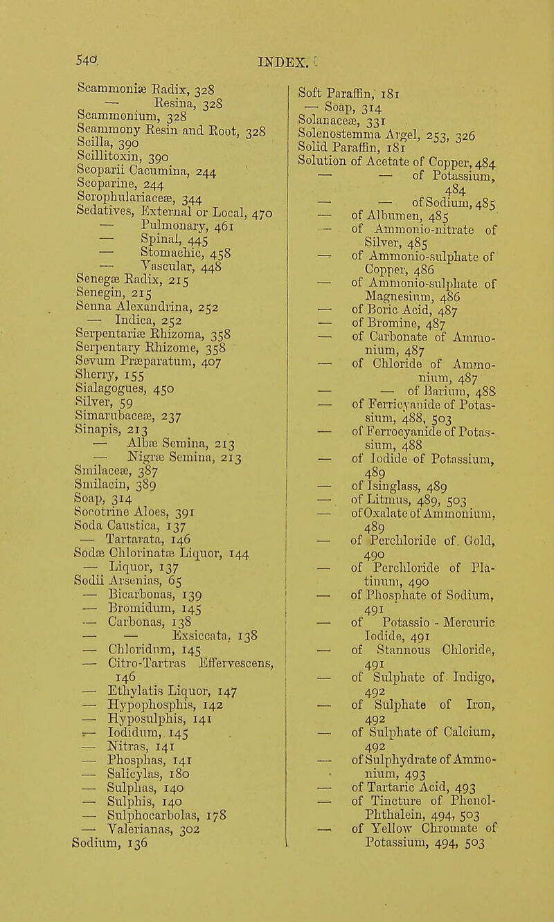 Scammonise Eadix, 328 — Resina, 328 Scammonium, 328 Scammony Resin and Root, 328 Scilla, 390 Scillitoxin, 390 Scoparii Cacumina, 244 Scoparine, 244 Scropluilariacese, 344 Sedatives, External or Local, 470 — Pulmonary, 461 — Spinal, 445 — Stomachic, 458 — Vascular, 448 Senegse Radix, 215 Senegin, 215 Senna Alexandrina, 252 — Indica, 252 Serpentarise Rhizoma, 358 Serpentary Rhizome, 358 Sevum Prjeparatum, 407 Slierry, 155 Sialagogues, 450 Silver, 59 Simarubacepe, 237 Sinapis, 213 — Albfe Semina, 213 — Nigi'ffi Semina, 213 Smilacese, 38 7 Smilacin, 389 Soap, 314 Socotrine Aloes, 391 Soda Caustica, 137 — Tartai-ata, 146 Sodne Chlorinatse Liquor, 144 — Liquor, 137 Sodii Arsenias, 65 — Bicarbonas, 139 — Bromidum, 145 — Carbonas, 138 — — Exsiccata, 138 — Chloridiim, 145 — Citro-Tartras Efl'ervescens, 146 — Ethylatis Liquor, 147 — Hypophosphis, 142 — Hyposulphis, 141 ^ lodidum, 145 — Nitras, 141 — Phosphas, 141 ■— Salicylas, 180 — Sulphas, 140 — Sulphis, 140 — Sulphocarbolas, 178 — Yalerianas, 302 Sodium, 136 Soft Paraffin, 181 — Soap, 314 Solanacese, 331 Solenostemma Argel, 2<7, -126 Solid Paraffin, 18? Solution of Acetate of Copper, 484 — — of Potassium, 484 — — of Sodium, 485 — of Albumen, 485 — of Ammonio-nitrate of Silver, 485 —^ of Ammonio-sulphate of Copper, 486 — of Ammonio-sulphate of Magnesium, 486 — of Boric Acid, 487 — of Bromine, 487 — of Carbonate of Ammo- nium, 487 — of Chloride of Ammo- nium, 487 — — of Barium, 488 — of Ferricyaiiide of Potas- sium, 488, 503 — of Ferrocyanide of Potas- sium, 488 — of Iodide of Potassium, 489 — of Isinglass, 489 — of Litmus, 489, 503 — ofOxalate of Ammonium, 489 — of Percliloride of. Gold, 490 — of Perchloride of Pla- tinum, 490 — of Phosphate of Sodium, 491 — of Potassio - Mercuric Iodide, 491 — of Stannous Chloride, 491 — of Sulphate of Indigo, 492 — of Sulphate of Iron, 492 — of Sulphate of Calcium, 492 — of Sulpliydrate of Ammo- nium, 493 — of Tartaric Acid, 493 — of Tincture of Phcnol- Phthalein, 494, 503 —■ of Yellow Cliromate of Potassium, 494, 503