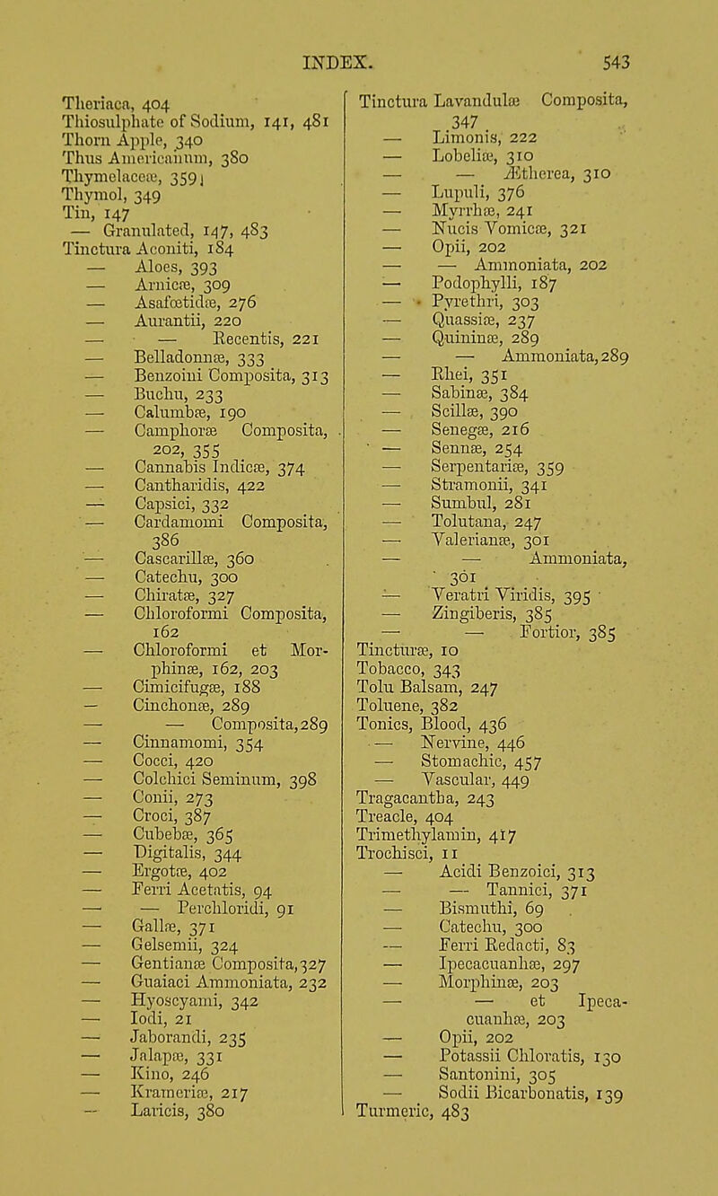 Tlierinca, 404 Thiosulphato of Sodium, 141, 481 Thorn Apple, 340 Thus Aiuevieaiium, 380 Thymelacea', 3591 Thymol, 349 Tin, 147 — Granulated, 147, 483 Tinctura Acouiti, 184 — Aloes, 393 — Arnic.is, 309 — Asafetidfe, 276 — Aurantii, 220 — — Eecentis, 221 — Belladonnte, 333 — Benzoini Composita, 313 — Buchu, 233 — Calumbte, 190 — Camphoree Composita, . 202, 355 — Cannahis Indicse, 374 — Cantharidis, 422 — Capsici, 332 — Cardamomi Composita, 386 — CascarillEe, 360 — Catechu, 300 — Chiratse, 327 — Chloroformi Composita, 162 — Chloroformi et Mor- phiuEE, 162, 203 — Cimicifugse, 188 — Cinchonse, 289 — — Composita, 289 — Cinnamomi, 354 — Cocci, 420 — Colchici Seminum, 398 — Conii, 273 — Croci, 387 — Cubebse, 365 — Digitalis, 344 — Ergotte, 402 — Ferri Acetatis, 94 — — Perchloridi, 91 — Gallfie, 371 — Gelsemii, 324 — Gentianaj Composita, 327 — Guaiaci Ammoniata, 232 — Hyoscyami, 342 — lodi, 21 — Jaborandi, 235 — Jalapa3, 331 — Kino, 246 — KrameriEG, 217 Laricis, 380 Tinctura Lavandulaj Composita, 347 — Limonis, 222 — Lobeliai, 310 — — iEtherea, 310 — Lupuli, 376 — Myrrh EE, 241 — Nucis Vomica?, 321 — Opii, 202 — — Ammoniata, 202 — Podophylli, 187 — • Pyrethri, 303 — QuassifE, 237 — QuiniuEE, 289 — — Ammoniata, 289 — Ehei, 351 — SabinEE, 384 — Scillee, 390 — Seuegse, 216 ■ — SennEE, 254 — Sei-pentariEE, 359 — Stramonii, 341 — Sumbul, 281 — Tolutana, 247 — ValerianEE, 301 — — Ammoniata, • 361 _ — Yeratii Viridis, 395 ■ — Zingiberis, 385 — — Eortior, 385 Tinctiu'EE, 10 Tobacco, 343 Tolu Balsam, 247 Toluene, 382 Tonics, Blood, 436 — ISTervine, 446 — Stomachic, 457 — Yascular, 449 Tragacantha, 243 Treacle, 404 Trimethylamin, 417 Trochisci, 11 — Acidi Benzoici, 313 — — Tannici, 371 — Bismuthi, 69 — Catechu, 300 — Ferri Eedacti, 83 — IjiecacuanliEE, 297 — MorphiiiEE, 203 — — et Ipeca- cuauliEE, 203 — Opii, 202 — Potassii Chloratis, 130 — Santonini, 305 — Sodii Bicarbonatis, 139 Turmeric, 483