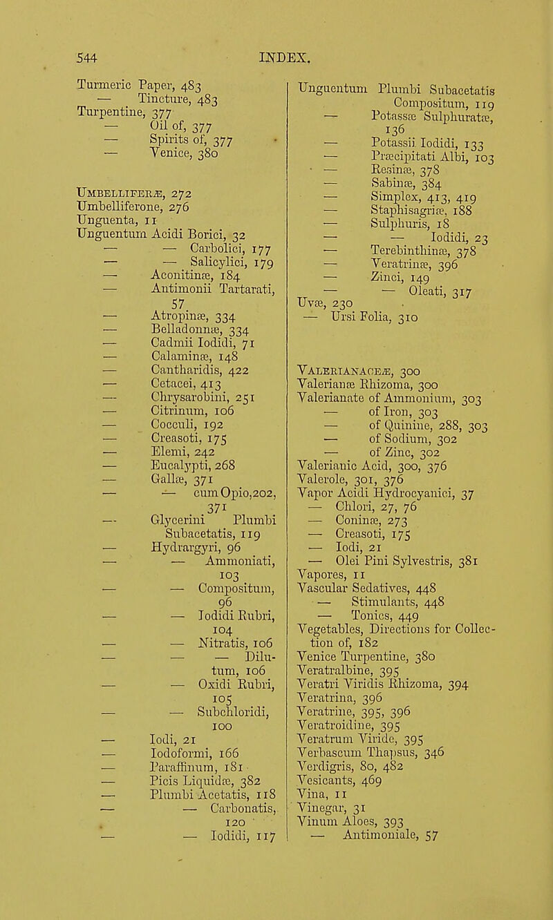 Turmeric Paper, 483 — Tincture, 483 Turpentine, 377- — Oil of, 377 — Spirits of, 377 — Yenice, 380 IJMBELLIFEBiE, 272 Umbelliferone, 276 Unguenta, 11 Unguentura Acidi Borici, 32 ■— — Carbolic!, 177 — — Salicylici, 179 — Aconitinse, 184 — Antimonii Tartarati, 57 — Atropine, 334 — BelladonniB, 334 — Cadmii lodidi, 71 — Calaminse, 148 — Cantlaaridis, 422 — Cetacei, 413 — Chrysarobini, 251 — Citrimim, 106 — Cocculi, 192 — Creasoti, 175 — Elemi, 242 — Eucalypti, 268 — Galla?, 371 — — cumOpio,202, .371 Glycerini Plumbi Subacetatis, 119 — Hydrargyri, 96 — — Ammoniati, 103 — — Compositum, 96 — — Jodidi Eubri, 104 — — Nitratis, 106 — — — Dilu- tum, 106 — — Oxidi Rubri, — — Subchloridi, 100 — lodi, 21 — lodoformi, 166 — ParafRnum, 181 — Picis Liquidfc, 382 ■— Plumbi Acetatis, 118 — — Carbonatis, 120 ■ — — lodidi, 117 Ungucntum Plumbi Subacetatis Compositum, 119 — Potassfe Sulphuratffi, 136 — Potassii lodidi, 133 •— Proscipitati AllDi, 103 • •— Eesinre, 378 — Sabinre, 384 — Simplex, 413, 419 — Staphisagrife, 188 — Sulphuris, 18 — — lodidi, 23 — TerebintMnaj, 378 — Veratrina?, 396 — Zinci, 149 — — Oleati, 317 Uvse, 230 — Ursi Folia, 310 VALEETANAOEiE, 30O ValeriauEB Eliizoma, 300 Valerianate of Ammonium, 303 — of Iron, 303 — of Quinine, 288, 303 — of Sodium, 302 — of Zinc, 302 Valerianic Acid, 300, 376 Valerole, 301, 376 Vapor Acidi Hydrocyanici, 37 — Chlori, 27, 76 — ConinjE, 273 — Creasoti, 175 •— lodi, 21 — Olei Pini Sylvestris, 381 Vapores, 11 Vascular Sedatives, 448 — Stimulants, 448 — Tonics, 449 Vegetables, Directions for Collec- tion of, 182 Venice Turpentine, 380 Veratralbine, 395 Veratri Viridis Kliizoma, 394 Veratrina, 396 Veratrine, 395, 396 Veratroidine, 395 Veratrum Viride, 395 Verbascum Tlia])sus, 346 Verdigi-is, 80, 482 Vesicants, 469 Vina, II Vinegar, 31 Vinum Aloes, 393 — Antimoniale, 57