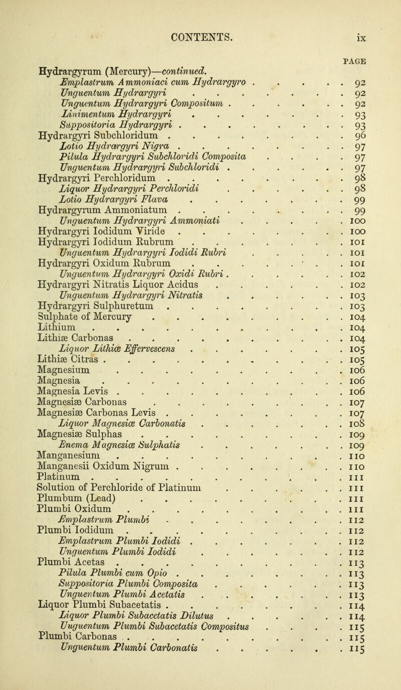 PAGE Hydrargyrum (Mercury)—continued. Emplastrum. Ammoniaci cum Hydrargyro . . . . . 92 Ungumtum Hydrargyri ....... 92 JJnguentum Hydrargyri Compositum . . . . . . 92 lAnimentum Hydrargyri ....... 93 Suppositoria Hydrargyri . . . . . • • • 93 Hydrargyri Subchloridum 96 Lotio Hydra/rgyri Nigra 97 Pilula Hydrargyri Subchloridi Composita . . . -97 Unguentum Hydrargpi, Subchloridi . . . . • • 97 Hydrargyri Perchloridum 98 Liquor Hydrargyri Perchlorridi . . . . . . 98 Lotio Hydrargyri Flava ....... 99 Hydrargyi'um Ammoniatum 99 Unguentum Hydrargyri Ammoniati . . . . .100 Hydrargyri lodidum Viride 100 Hydrargjrri lodidum Kubrum loi Unguentum Hydrargyri lodidi Rubri . , . . . loi Hydrargyri Oxidum Rubrum ' . .101 Unguentum Hydrargyri Oxidi Rubri . . . . . . 102 Hydrargyri Nitratis Liquor Acidus 102 Unguentum Hydrargyri Nitratis , . . . . . 103 Hydrargyri Sulphuretum . . . . . . . .103 Sulphate of Mercury 104 Lithium 104 Lithise Carbonas 104 Liquor Lithice Effervescent 105 Lithise Citras 105 Magnesium 106 Magnesia . . . . . . . . . . . 106 Magnesia Levis .......... 106 Magnesias Carbonas 107 Magnesiae Carbonas Levis 107 Liquor Magnesice Carbonatis . . . . . . . 108 Magnesise Sulphas 109 Enema Magnesice JSulphatis ....... 109 Manganesium no Manganesii Oxidum Nigrum no Platinum iil Solution of Perchloride of Platinum in Plumbum (Lead) in Plumbi Oxidum in Emplastrum Plumbi . . . . . . . .112 Plumbi lodidum 112 Emplastrum Plumbi lodidi . . . . . . .112 Unguentum Plumbi lodidi . . . . . . . 112 Plumbi Acetas 113 Pilula Plumbi cum Opio . . . . . . . . 113 Suppositoria Plumbi Composita 113 Unguentum Plumbi Acetatis . . . . . . . 113 Liquor Plumbi Subacetatis 114 Liquor Plumbi Subacetatis Dilutus . . . . ..114 Unguentum Plumbi Subacetatis Compositus . . . -US Plumbi Carbonas 115 Unguentum Plumbi Carbonatis . . . . . .115