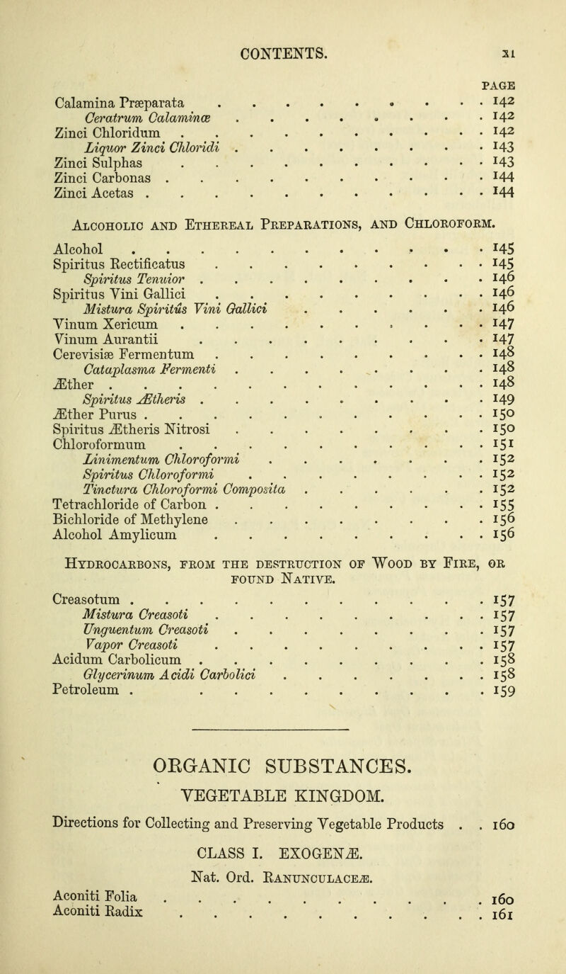 PAGE Calamina Prseparata • . . 142 Ceratrum Calamince . . . . • • • .142 Zinci Chloridum 142 Liquor Zinci Chloridi , . . . . . • '143 Zinci Sulphas ^43 Zinci Carbonas '44 Zinci Acetas ^44 Alcoholic and Ethereal Preparations, and Chloroform. Alcohol 145 Spiritus Rectificatus 145 Spiritus Tenuior . . . . . . . • .146 Spiritus Yini Gallici 146 Mistura Spiritus Yini Gallici . . . . . .146 Yinum Xericum 147 Yinum Aurantii I47 Cerevisise Fermentum 14^ Cataplasma Fermenti 14^ ^ther 148 Spiritus jEtheris 149 ^ther Purus 150 Spiritus ^theris Nitrosi 150 Chloroformum 151 Linimentum Chloroformi . . . . . . .152 Spiritus Chloroformi . . . . . . . . 152 Tinctura Chloroformi Composita . . . . . .152 Tetrachloride of Carbon I55 Bichloride of Methylene 156 Alcohol Anaylicum 156 Hydrocarbons, from the destruction of Wood by Fire, or FOUND Native. Creasotum i57 Mistura Creasoti 157 Unguentum Creasoti . . . . . . . • I57 Vapor Creasoti . . . . . . . • • 157 Acidum Carbolicum 158 Glycerinum Acidi Carholid . . . . . . . 158 Petroleum . 159 OEGANIC SUBSTANCES. VEGETABLE KINGDOM. Directions for Collecting and Preserving Yegetable Products . .160 CLASS I. EXOGENiE. Nat. Ord. Eanunculace^. Aconiti Folia 160 Aconiti Eadix * . *. 161