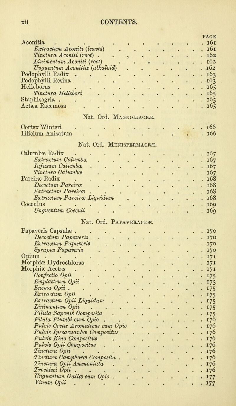 PAGE Aconitia . . i6i Extractum Aconiti (leaves) i6i Tinctura Aconiti {root) , . , . . . . .162 Linimentum Aconiti (root) . . . . . . . 162 Uuguentnm AconiticB {alkaloid) . . . . . .162 Podophylli Radix 163 Podophylli Resina 163 Helleboras 165 Tinctura Hellehori 165 Staphisagria 165 Actsea Eacemosa 165 Nat. Ord. Magnoliace^. Cortex Winteri 166 Illicium Anisatum 166 Nat. Ord. MENisrEEMAOE^. CalumLse Radix 167 Extractum Calumbce 167 Jufusum Oalumboe . . . . . . . ..167 Tinctura Calumbce . . . . . . . .167 Pareirae Radix 168 Decoctum Pareirce . - . . . . . .168 Extractum Pareirce . . . . . . . . . 168 Extractum Pareirce Liquidum . . . . . .168 Cocculus 169 Unguentum Cocculi . 169 Nat. Ord. Papaverace^. Papaveris Capsulse 170 Decoctum Papaveris 170 Extractum Papaveris . . . . . . . . 170 Syrupus Papaveris 170 Opium . . . . 171 Morphise Hydrochloras 171 Morphise Acetas 171 Confectio Opii 175 Emplastrum Opii . .175 Enema Opii . . 175 Extractum Opii 175 Extractum Opii Liquidum . . . . . . • 175 Linimentum Opii . . . . . . . . . 175 Pilula-Saponis Composita . . . . . . •175 Pilula Plumbi cum Opio . . . . . . . . 176 Pulvis Cretce Aromaticus cum Opio . . . . .176 Pulvis Ipecacuanhce Compositus . . . . . . 176 Pulvis Kino Compositus 176 Pulvis Opii Compositus 176 Tinctura Opii . . . . . . . . .176 Tinctura Camphorce Composita 176 Tinctura Opii Ammoniata . . . . . .176 Trochisci Opii . . . . 176 Unguentum Gallce cum Opio 177 Vinum Opii .......... 177