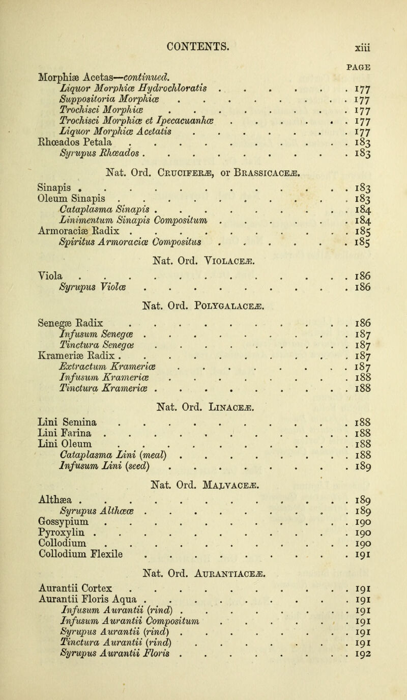 PAGE Morphise Acetas—continued. Liquor Morphice Hydrochloratig 177 Suppoaitoria Morphice . . . . . . . . 177 Trochisci Morphice . . . . . . . -177 Trochisci Morphice et Ipecacuanhcs . . . . . . 177 Liquor Morphice Acetatis . . . . . . -177 Ehceados Petala 183 Syrupus Rhosados. . . . . . . . .183 Nat. Ord. Ceucifer^, or Brassicace^. Sinapis , . 183 Oleum Sinapis .183 Cataplasma Sinapis , . , 184 Linimentum Sinapis Compositum . . . . . .184 Armoracise Radix 185 Spiritus Armoracice Oompositus 185 Nat. Ord. YiOLACEiR. Viola . . . . . . . . . . . . 186 Syrupus Violce 186 Nat. Ord. Polygalace^. Senegse Eadix 186 Jnfusum Senegce 187 Tinctura Senegce , , . 187 Kramerise Radix 187 Extractum Kramerice . . , . . . . . 187 Jnfusum Kramerice . . . . . . . .188 Tinctura Kramerice . 188 Nat. Ord. Linace^e. Lini Semina 188 Lini Farina . . . . , 188 Lini Oleum 188 Cataplasma Lini {meal) 188 Jnfusum Lini (seed) . . . . . . . .189 Nat. Ord. MAjiVACE^. Althsea 189 Syrupus Althcece ......... 189 Gossypium 190 Pyroxylin 190 CoUodium 190 CoUodium Flexile 191 Nat. Ord. Aurantiace^. Aurantii Cortex 191 Aurantii Floris Aqua 191 Jnfusum Aurantii (rind) . . . . . . . . 191 Jnfusum Aurantii Compositum . . . . . .191 Syrupus Aurantii (rind) . . . . . . . . 191 Tinctura Aurantii (rind) . . . . . . .191 Syrupus Aurantii Floris 192