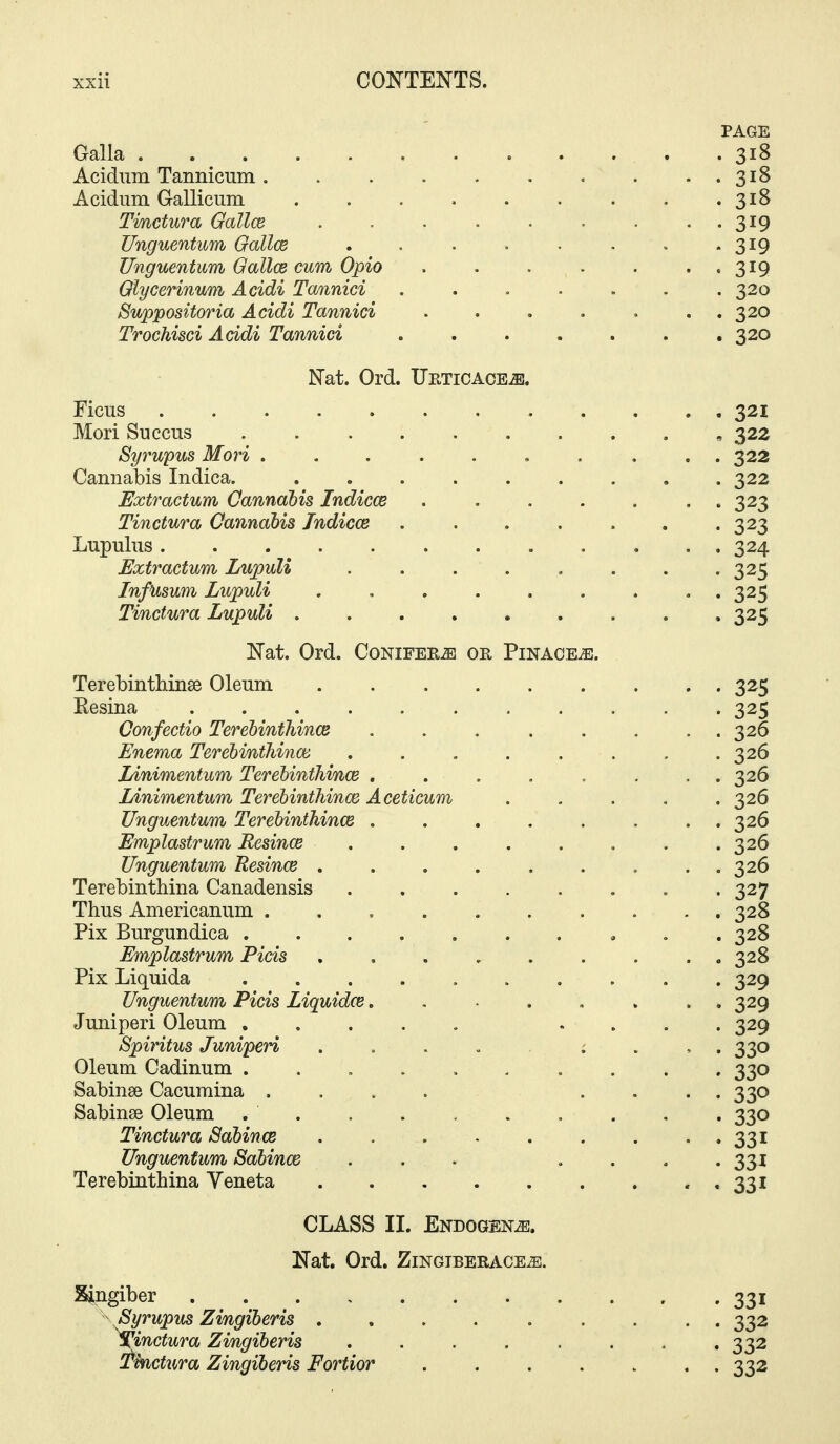 - ' PAGE Galla . 318 Acidiim Tannicum 318 Acidum Gallicum . . . . . . . . .318 Tinctura Oallce . . . • • • . . . 319 Unguentum Oallce , . . . • . . -319 Unguentum Gallce cum Opio 319 Qiycerinum Acidi Tannici ....... 320 Suppositoria Acidi Tannici . . . . . . . 320 Trochisci Acidi Tannici 320 Nat. Ord. Ueticace^. Ficus 321 Mori Succus , 322 Syrupus Mori , . . . . 322 Cannabis Indica. 322 ExtractuM Oannahis Indicce ....... 323 Tinctura Cannabis Indicce . . . . . . .323 Lupulus 324 Extractum Lupuli 325 InfUsum Lupuli ......... 325 Tinctura Lupuli 325 Nat. Ord. Conifers or Pinace^. Terebinthinse Oleum 325 Resina 325 Confectio TerehinthincB . . 326 Enema Terehmthinoi . . . . . . . .326 Linimentum Terehinthince ........ 326 Linimentum Terehinthince Aceticum ..... 326 Unguentum Terehinthince . . . . . . . . 326 Emplastram Eesince 326 Unguentum Resince . . . . . , . . . 326 Terebinthina Canadensis 327 Thns Americanum .......... 328 Pix Burgundica . .328 Emplastrum Picis ......... 328 Pix Liqnida 329 Unguentum Picis Liquidce. . . . , . . . 329 Juniperi Oleum .... 329 Spiritus Juniperi 330 Oleum Cadinum .......... 330 Sabinse Cacumina .... .... 330 Sabinse Oleum , . , . 330 Tinctura Sahince 331 Unguentum Sahince ... .... 331 Terebinthina Veneta « • 33* CLASS II. Endogen^. Nat. Ord. ZlNGIBERACE^. Zingiber . 331 Syrupus Zingiberis 332 tinctura Zingiberis 332 !tkictura Zingiberis Fortior 332