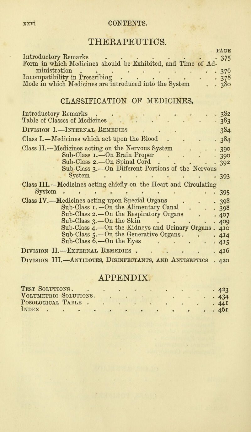 THEEAPEUTICS. PAGE Introductory Remarks 375 Form in whicli Medicines should be Exhibited, and Time of Ad- ministration . . . 376 Incompatibility in Prescribing .378 Mode in which Medicines are introduced into the System . . 380 CLASSIFICATION OF MEDICINES. Introductory Remarks 382 Table of Classes of Medicines 383 Division I.—Internal Remedies . . . 384 Class I.—Medicines which act upon the Blood .... 384 Class II.—Medicines acting on the Nervous System . . „ 390 Sub-Class I.—On Brain Proper .... 390 Sub-Class 2.—On Spinal Cord 392 Sub-Class 3.—On Different Portions of the Nervous System 393 Class III.—Medicines acting chiefly on the Heart and Circulating System • • • . . 395 Class ly.—Medicines acting upon Special Organs . . . 398 Sub-Class I. —On the Alimentary Canal . . . 398 Sub-Class 2.—On the Respiratory Organs . . 407 Sub-Class 3.—On the Skin 409 Sub-Class 4.—On the Kidneys and Urinary Organs . 410 Sub-Class 5.—On the Generative Organs. . . 414 Sub-Class 6.—On the Eyes 415 Division II.—External Remedies 416 Division III.—Antidotes, Disinfectants, and Antiseptics . 420 APPENDIX. Test Solutions . 423 Volumetric Solutions 434 Posological Table 441 Index 461