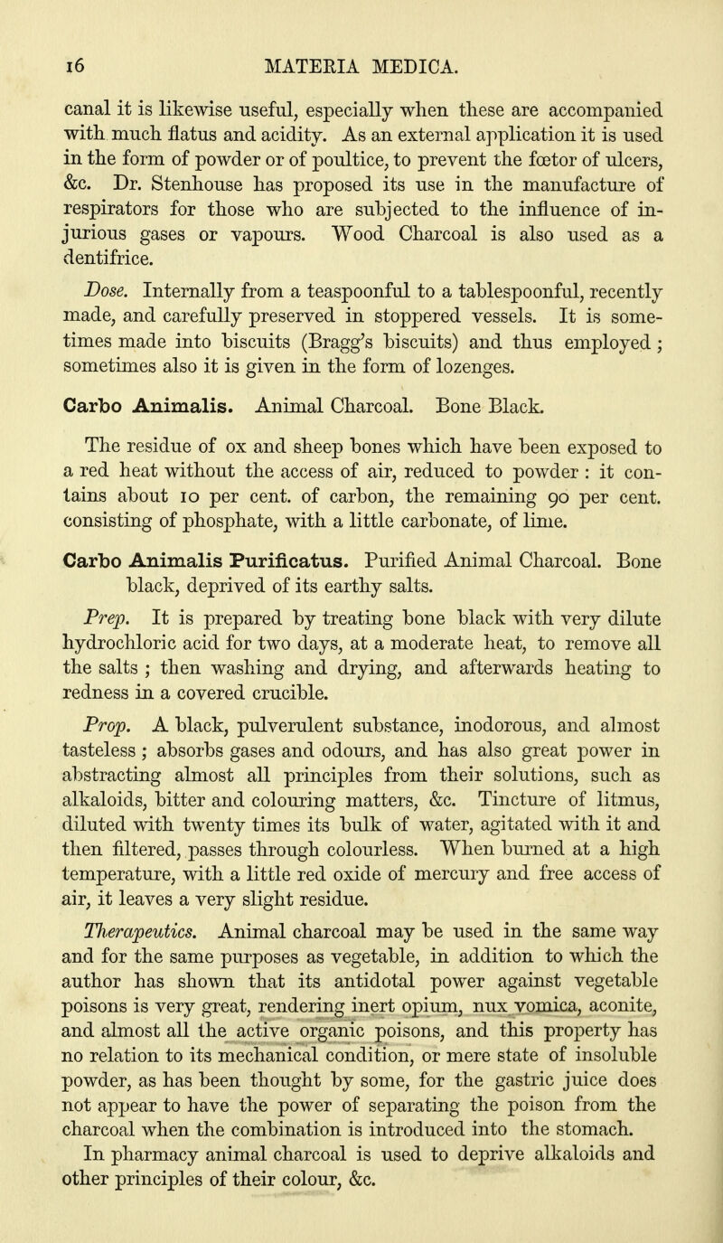 canal it is likewise useful, especially when these are accompanied with much flatus and acidity. As an external application it is used in the form of powder or of poultice, to prevent the foetor of ulcers, &c. Dr. Stenhouse has proposed its use in the manufacture of respirators for those who are subjected to the influence of in- jurious gases or vapours. Wood Charcoal is also used as a dentifrice. Dose. Internally from a teaspoonful to a tablespoonful, recently made, and carefully preserved in stoppered vessels. It is some- times made into biscuits (Bragg's biscuits) and thus employed; sometimes also it is given in the form of lozenges. Carbo Animalis. Animal Charcoal. Bone Black. The residue of ox and sheep bones which have been exposed to a red heat without the access of air, reduced to powder : it con- tains about lo per cent, of carbon, the remaining 90 per cent, consisting of phosphate, with a little carbonate, of lime. Carbo Animalis Purificatus. Purified Animal Charcoal. Bone black, deprived of its earthy salts. Prep. It is prepared by treating bone black with very dilute hydrochloric acid for two days, at a moderate heat, to remove all the salts ; then washing and drying, and afterwards heating to redness in a covered crucible. Prop. A black, pulverulent substance, inodorous, and almost tasteless; absorbs gases and odours, and has also great power in abstracting almost all principles from their solutions, such as alkaloids, bitter and colouring matters, &c. Tincture of litmus, diluted with twenty times its bulk of water, agitated with it and then filtered, passes through colourless. When burned at a high temperature, with a little red oxide of mercury and free access of air, it leaves a very slight residue. Th£mpeutics. Animal charcoal may be used in the same way and for the same purposes as vegetable, in addition to which the author has shown that its antidotal power against vegetable poisons is very great, rendering inert opium, nux vomica, aconite, and almost all the active organic poisons, and this property has no relation to its mechanical condition, or mere state of insoluble powder, as has been thought by some, for the gastric juice does not appear to have the power of separating the poison from the charcoal when the combination is introduced into the stomach. In pharmacy animal charcoal is used to deprive alkaloids and other principles of their colour, &c.