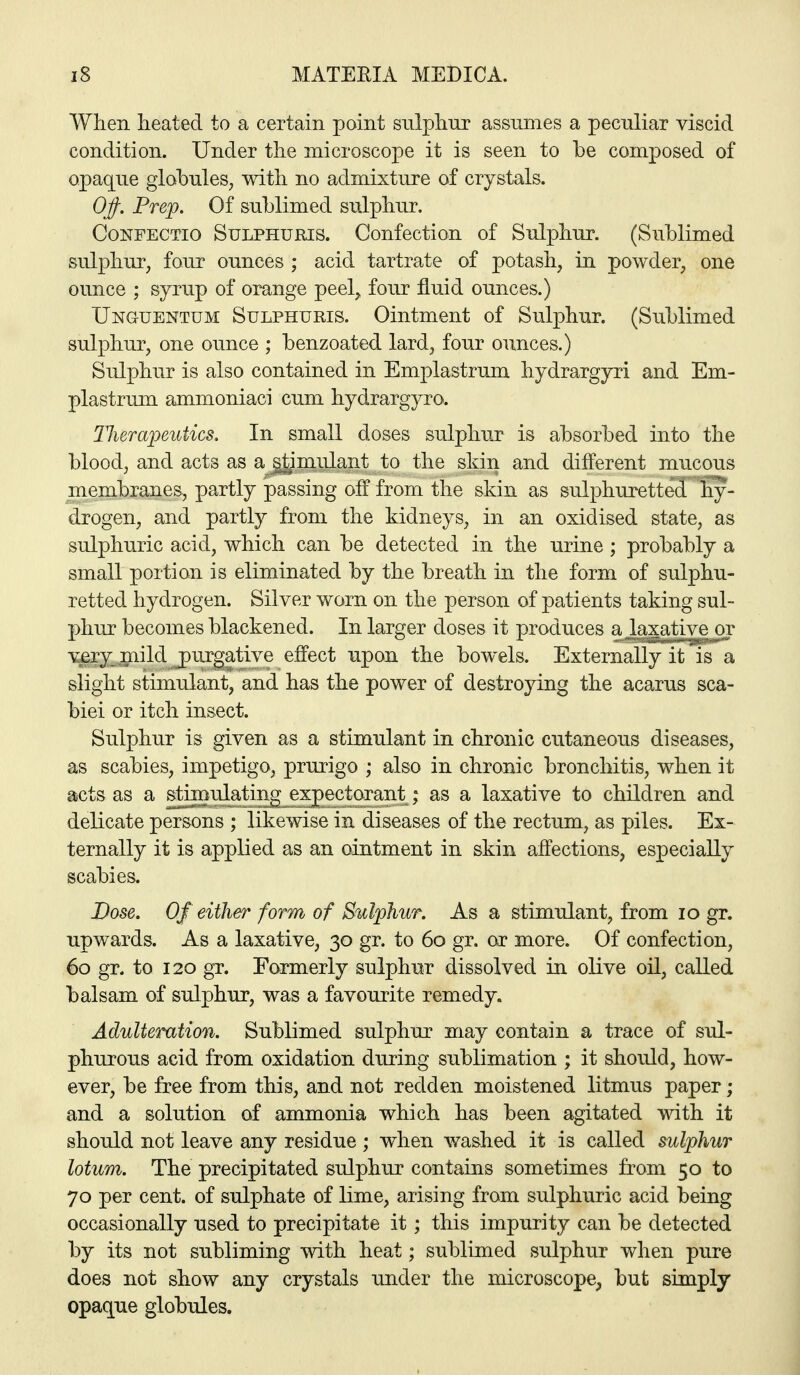 When heated to a certain point sulpliur assumes a peculiar viscid condition. Under the microscope it is seen to be composed of opaque globules, with no admixture of crystals. OJ)-. Prep. Of sublimed siilphur. CoNFECTio SuLPHURis. Confection of Sulphur. (Sublimed sulphur, four ounces ; acid tartrate of potash, in powder, one ounce ; syrup of orange peel^ four fluid ounces.) Unguentum Sulphuris. Ointment of Sulphur. (Sublimed sulphur, one ounce ; benzoated lard, four ounces.) Sulphur is also contained in Emplastrum hydrargyri and Em- plastrum ammoniaci cum hydrargyro. Tluraioeutics. In small doses sulphur is absorbed into the blood, and acts as a^^miilant to the skin and different mucous membranes, partly passing off from the skin as sulphuretted hy- drogen, and partly from the kidneys, in an oxidised state, as sulphuric acid, which can be detected in the urine; probably a small portion is eliminated by the breath in the form of sulphu- retted hydrogen. Silver worn on the person of patients taking sul- phur becomes blackened. In larger doses it produces a laxative or v£ry_mild purgative effect upon the bowels. Externally it is a slight stimulant, and has the power of destroying the acarus sca- biei or itch insect. Sulphur is given as a stimulant in chronic cutaneous diseases, as scabies, impetigo, prurigo ; also in chronic bronchitis, when it aicts as a stimulating expectorant; as a laxative to children and delicate persons ; likewise in diseases of the rectum, as piles. Ex- ternally it is applied as an ointment in skin affections, especially scabies. Dose. Of either form of Sulphur. As a stimulant, from lo gr. upwards. As a laxative, 30 gr. to 60 gr. or more. Of confection, 60 gr. to 120 gr. Formerly sulphur dissolved in olive oil, called balsam of sulphur, was a favourite remedy. Adulteration. Sublimed sulphur may contain a trace of sul- phurous acid from oxidation during sublimation ; it should, how- ever, be free from this, and not redden moistened litmus paper; and a solution of ammonia which has been agitated v^dth it should not leave any residue ; when washed it is called sulphur lotum. The precipitated sulphur contains sometimes from 50 to 70 per cent, of sulphate of lime, arising from sulphuric acid being occasionally used to precipitate it; this impurity can be detected by its not subliming with heat; sublimed sulphur when pure does not show any crystals under the microscope, but simply opaque globules.