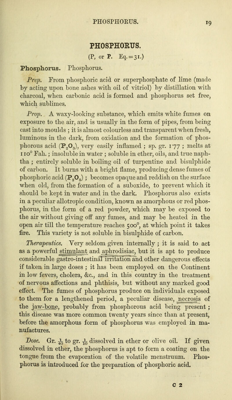 PHOSPHORUS. PHOSPHORUS. (P, or P. Eq. = 3i.) Phosphorus. Pliospliorus. Prep. From phosphoric acid or superphosphate of lime (made by acting upon bone ashes with oil of vitriol) by distillation with charcoal, when carbonic acid is formed and phosphorus set free, which sublimes. Prop. A waxy-looking substance, which emits white fumes on exposure to the air, and is usually in the form of pipes, from being cast into moulds ; it is almost colourless and transparent when fresh, luminous in the dark, from oxidation and the formation of phos- phorous acid (P2O3), very easily inflamed ; sp. gr. 177 ; melts at 110° Fah.; insoluble in water ; soluble in ether, oils, and true naph- tha ; entirely soluble in boiling oil of turpentine and bisulphide of carbon. It burns with a bright flame, producing dense fumes of phosphoric acid (PgOg) ; becomes opaque and reddish on the surface when old, from the formation of a suboxide, to prevent which it should be kept in water and in the dark. Phosphorus also exists in a peculiar allotropic condition, known as amorphous or red phos- phorus, in the form of a red powder, which may be exposed to the air without giving off any fumes, and may be heated in the open air till the temperature reaches 500°, at which point it takes fire. This variety is not soluble in bisulphide of carbon. Therapeutics. Very seldom given internally ; it is said to act as a powerful stimulant and aphrodisiac, but it is apt to produce considerable gastro-intestinal irritation and other dangerous effects if taken in large doses ; it has been employed on the Continent in low fevers, cholera, &c., and in this country in the treatment of nervous affections and phthisis, but without any marked good effect. The fumes of phosphorus produce on individuals exposed to them for a lengthened period, a peculiar disease, necrosis of the jaw-bone, probably from phosphorous acid being present; this disease was more common twenty years since than at present, before the amorphous form of phosphorus was employed in ma- nufactures. Dose. Gr. ^ to gr. dissolved in ether or olive oil. If given dissolved in ether, the phosphorus is apt to form a coating on the tongue from the evaporation of the volatile menstruum. Phos- phorus is introduced for the preparation of phosphoric acid. C 2