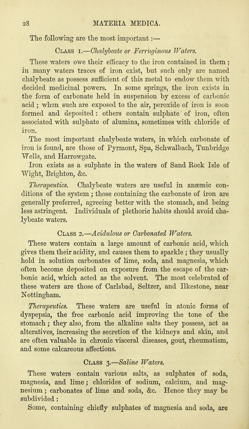 The following are the most important:— Class i.—Chalybeate or Ferruginous Waters. These waters owe their efficacy to the iron contained in them ; in many waters traces of iron exist, but such only are named chalybeate as possess sufficient of this metal to endow them with decided medicinal powers. In some springs, the iron exists in the form of carbonate held in suspension by excess of carbonic acid ; when such are exposed to the air, peroxide of iron is soon formed and deposited : others contain sulphate of iron, often associated with sulphate of alumina, sometimes with chloride of iron. The most important chalybeate waters, in which carbonate of iron is found, are those of Pyrmont, Spa, Schwalbach, Tunbridge Wells, and Harrowgate. Iron exists as a sulphate in the waters of Sand Rock Isle of Wight, Brighton, &c. Therapeutics. Chalybeate waters are useful in anaemic con- ditions of the system; those containing the carbonate of iron are generally preferred, agreeing better with the stomach, and being less astringent. Individuals of plethoric habits should avoid cha- lybeate waters. Class 2.—Acidulous or Carbonated Waters. These waters contain a large amount of carbonic acid, which gives them their acidity, and causes them to sparkle ; they usually hold in solution carbonates of lime, soda, and magnesia, which often become deposited on exposure from the escape of the car- bonic acid, which acted as the solvent. The most celebrated of these waters are those of Carlsbad, Seltzer, and Ilkestone, near Nottingham. Therapeutics. These waters are useful in atonic forms of dyspepsia, the free carbonic acid improving the tone of the stomach; they also, from the alkaline salts they possess, act as alteratives, increasing the secretion of the kidneys and skin, and are often valuable in chronic visceral diseases, gout, rheumatism, and some calcareous affections. Class 3.—Saline Waters. These waters contain various salts, as sulphates of soda, magnesia, and lime; chlorides of sodium, calcium, and mag- nesium ; carbonates of lime and soda, &c. Hence they may be subdivided : Some, containing chiefly sulphates of magnesia and soda, are