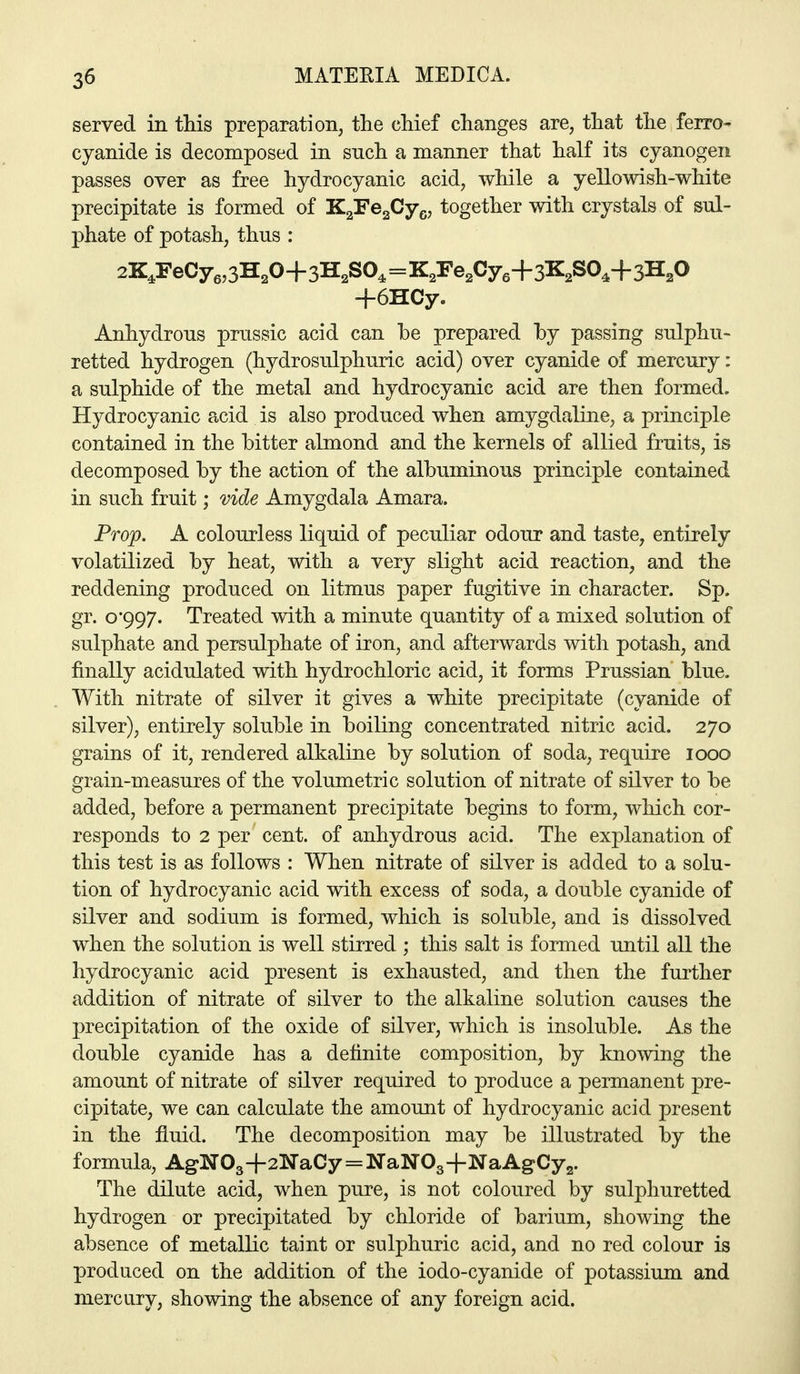 served in this preparation, the chief changes are, that the ferro- cyanide is decomposed in snch a manner that half its cyanogen passes over as free hydrocyanic acid, while a yellowish-white precipitate is formed of K^'Fefiy^., together with crystals of sul- phate of potash, thus : 2K,reCye,3H,0+3H,SO,=K,Fe2Cy,+3K,SO^+3H,0 +6HCy. Anhydrous j)russic acid can be prepared hy passing sulphu* retted hydrogen (hydrosulphuric acid) over cyanide of mercury: a sulphide of the metal and hydrocyanic acid are then formed. Hydrocyanic acid is also produced when amygdaline, a principle contained in the bitter almond and the kernels of allied fruits, is decomposed by the action of the albuminous principle contained in such fruit; vide Amygdala Amara. Prop. A colourless liquid of peculiar odour and taste, entirely volatilized by heat, with a very slight acid reaction, and the reddening produced on litmus paper fugitive in character. Sp. gr. 0*997. Treated with a minute quantity of a mixed solution of sulphate and persulphate of iron, and afterwards with potash, and finally acidulated with hydrochloric acid, it forms Prussian blue. With nitrate of silver it gives a white precipitate (cyanide of silver), entirely soluble in boiling concentrated nitric acid. 270 grains of it, rendered alkaline by solution of soda, require 1000 grain-measures of the volumetric solution of nitrate of silver to be added, before a permanent precipitate begins to form, which cor- responds to 2 per cent, of anhydrous acid. The explanation of this test is as follows : When nitrate of silver is added to a solu- tion of hydrocyanic acid with excess of soda, a double cyanide of silver and sodium is formed, which is soluble, and is dissolved when the solution is well stirred ; this salt is formed until all the hydrocyanic acid present is exhausted, and then the further addition of nitrate of silver to the alkaline solution causes the precipitation of the oxide of silver, which is insoluble. As the double cyanide has a definite composition, by knowing the amount of nitrate of silver required to produce a permanent pre- cipitate, we can calculate the amount of hydrocyanic acid present in the fluid. The decomposition may be illustrated by the formula, AgN03+2NaCy = NaNOg+NaAgCyg. The dilute acid, when pure, is not coloured by sulphuretted hydrogen or precipitated by chloride of barium, showing the absence of metallic taint or sulphuric acid, and no red colour is produced on the addition of the iodo-cyanide of potassium and mercury, showing the absence of any foreign acid.