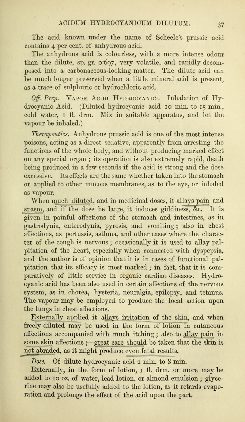 Tlie acid known under the name of Scheele's prussic acid contains 4 per cent, of anhydrous acid. The anhydrous acid is colourless, with a more intense odour than the dilute, sp. gr. o'6()y, very volatile, and rapidly decom- posed into a carbonaceous-looking matter. The dilute acid can be much longer preserved when a little mineral acid is present, as a trace of sulphuric or hydrochloric acid. Off. Prep. Vapor Acidi Hydrocyanici. Inhalation of Hy- drocyanic Acid. (Diluted hydrocyanic acid 10 min. to 15 min., cold water, i fl. drm. Mix in suitable apparatus, and let the vapour be inhaled.) Therapeutics. Anhydrous prussic acid is one of the most intense poisons, acting as a direct sedative, apparently from arresting the functions of the whole body, and without producing marked effect on any special organ ; its operation is also extremely rapid, death being produced in a few seconds if the acid is strong and the dose excessive. Its effects are the same whether taken into the stomach or appKed to other mucous membranes, as to the eye, or inhaled as vapour. When much diluted, and in medicinal doses, it allays pain and ^S£asm^ and if the dose be large, it induces giddiness, &c. It is given in painful affections of the stomach and intestines, as in gastrodynia, enterodynia, pyrosis, and vomiting ; also in chest affections, as pertussis, asthma, and other cases where the charac- ter of the cough is nervous ; occasionally it is used to allay pal- pitation of the heart, especially when connected with dyspepsia, and the author is of opinion that it is in cases of functional pal- pitation that its efficacy is most marked ; in fact, that it is com- paratively of little service in organic cardiac diseases. Hydro- cyanic acid has been also used in certain affections of the nervous system, as in chorea, hysteria, neuralgia, epilepsy, and tetanus. The vapour may be employed to produce the local action upon the lungs in chest affections. gxternally applied it allays irritation of the skin, and when freely diluted may be used in the form of lotion in cutaneous affections accompanied with much itching ; also to ^llay pain in some skin affections ;—great care should be taken that the skin is not abraded, as it might produce even fatal results. Dose. Of dilute hydrocyanic acid 2 min. to 8 min. Externally, in the form of lotion, i fl. drm. or more may be added to 10 oz. of water, lead lotion, or almond emulsion; glyce- rine may also be usefully added to the lotion, as it retards evapo- ration and prolongs the effect of the acid upon the part.