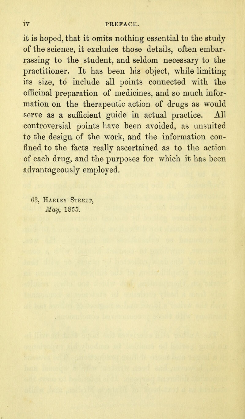 it is hoped, that it omits nothing essential to the study of the science, it excludes those details, often embar- rassing to the student, and seldom necessary to the practitioner. It has been his object, while limiting its size, to include all points connected with the officinal preparation of medicines, and so much infor- mation on the therapeutic action of drugs as would serve as a sufficient guide in actual practice. All controversial points have been avoided, as unsuited to the design of the work, and the information con- fined to the facts really ascertained as to the action of each drug, and the purposes for which it has been advantageously employed. 63, Harley Street, May^ 1855.