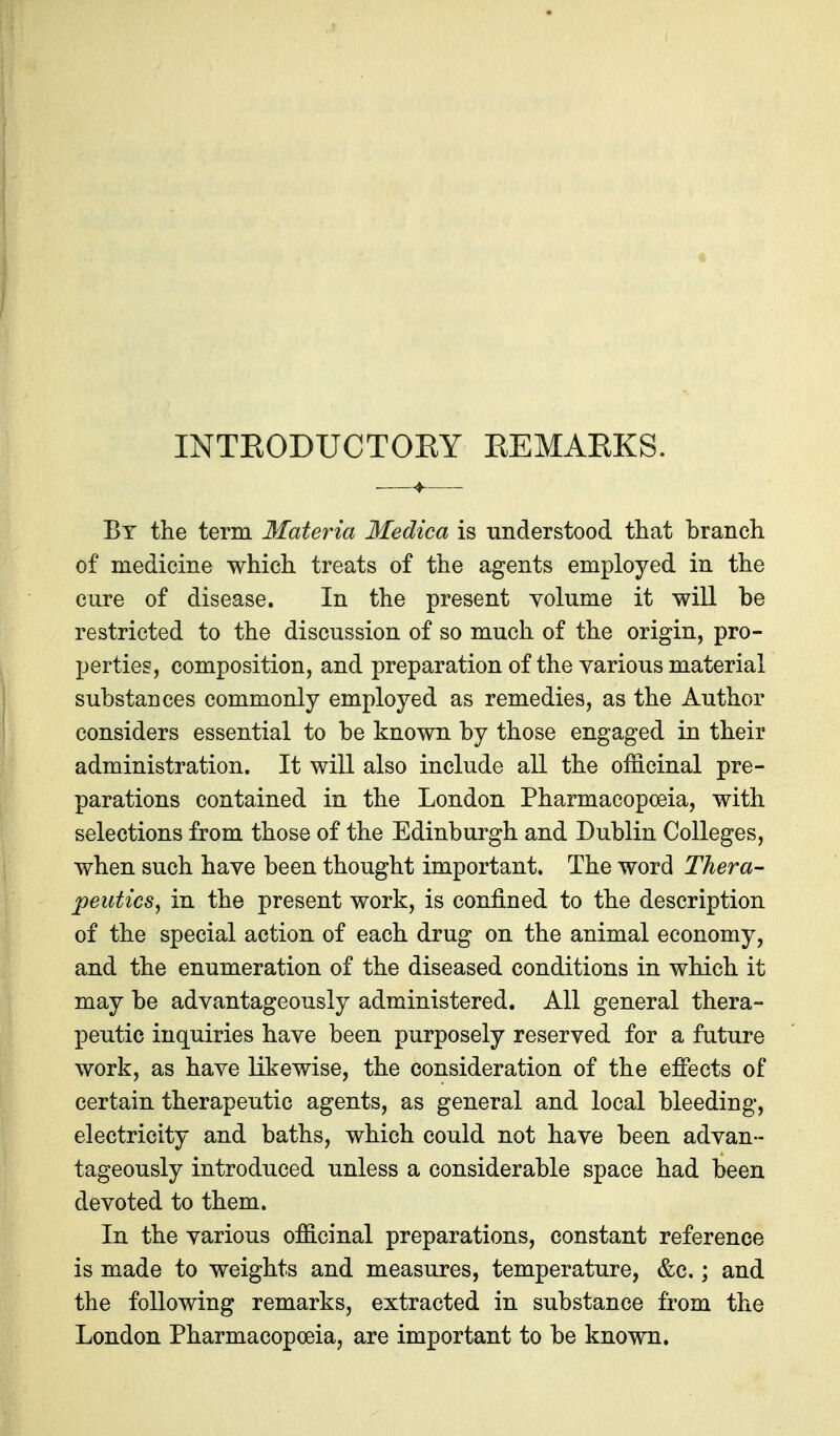 INTKODUCTORY REMARKS. By ttie term Materia Medica is understood that branch of medicine which treats of the agents employed in the cure of disease. In the present volume it will be restricted to the discussion of so much of the origin, pro- perties, composition, and preparation of the various material substances commonly employed as remedies, as the Author considers essential to be known by those engaged in their administration. It will also include all the officinal pre- parations contained in the London Pharmacopoeia, with selections from those of the Edinburgh and Dublin Colleges, when such have been thought important. The word Thera- peutics^ in the present work, is confined to the description of the special action of each drug on the animal economy, and the enumeration of the diseased conditions in which it may be advantageously administered. All general thera- peutic inquiries have been purposely reserved for a future work, as have likewise, the consideration of the effects of certain therapeutic agents, as general and local bleeding, electricity and baths, which could not have been advan- tageously introduced unless a considerable space had been devoted to them. In the various officinal preparations, constant reference is made to weights and measures, temperature, &c.; and the following remarks, extracted in substance from the London Pharmacopoeia, are important to be known.