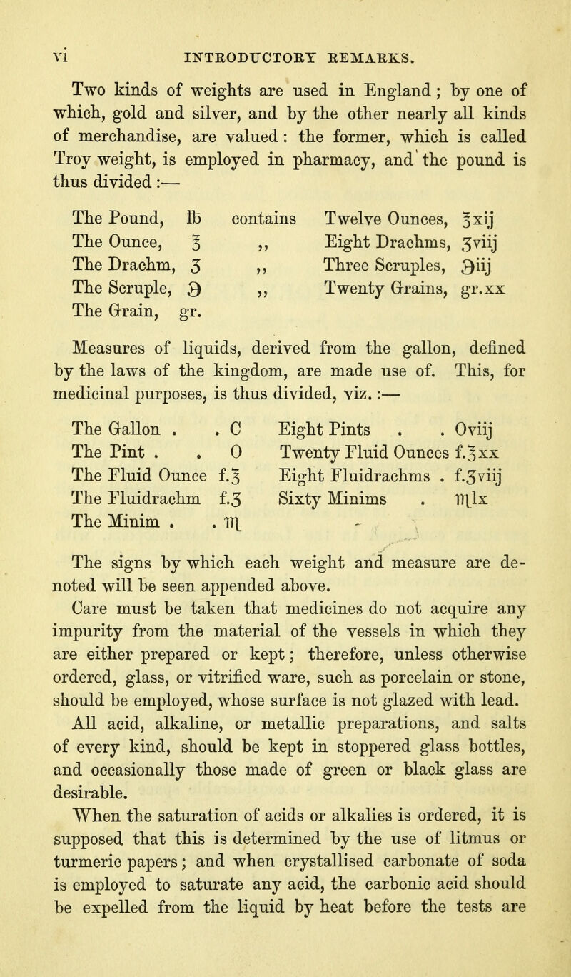 Two kinds of weights are used in England; by one of whicli, gold and silver, and by the other nearly all kinds of merchandise, are valued: the former, which is called Troy weight, is employed in pharmacy, and the pound is thus divided:— The Pound, lb contains Twelve Ounces, Jxij The Ounce, 5 ,, Eight Drachms, ^viij The Drachm, 5 ,, Three Scruples, Qiij The Scruple, S ,, Twenty Grains, gr.xx The Grain, gr. Measures of liquids, derived from the gallon, defined by the laws of the kingdom, are made use of. This, for medicinal purposes, is thus divided, viz.:— The Gallon . . C Eight Pints . . Oviij The Pint . . 0 Twenty Fluid Ounces f.Jxx The Fluid Ounce f.J Eight Fluidrachms . f.Jviij The Fluidrachm f.3 Sixty Minims . ll^lx The Minim . . 1T|^ The signs by which each weight and measure are de- noted will be seen appended above. Care must be taken that medicines do not acquire any impurity from the material of the vessels in which they are either prepared or kept; therefore, unless otherwise ordered, glass, or vitrified ware, such as porcelain or stone, should be employed, whose surface is not glazed with lead. All acid, alkaline, or metallic preparations, and salts of every kind, should be kept in stoppered glass bottles, and occasionally those made of green or black glass are desirable. When the saturation of acids or alkalies is ordered, it is supposed that this is determined by the use of litmus or turmeric papers; and when crystallised carbonate of soda is employed to saturate any acid, the carbonic acid should be expelled from the liquid by heat before the tests are
