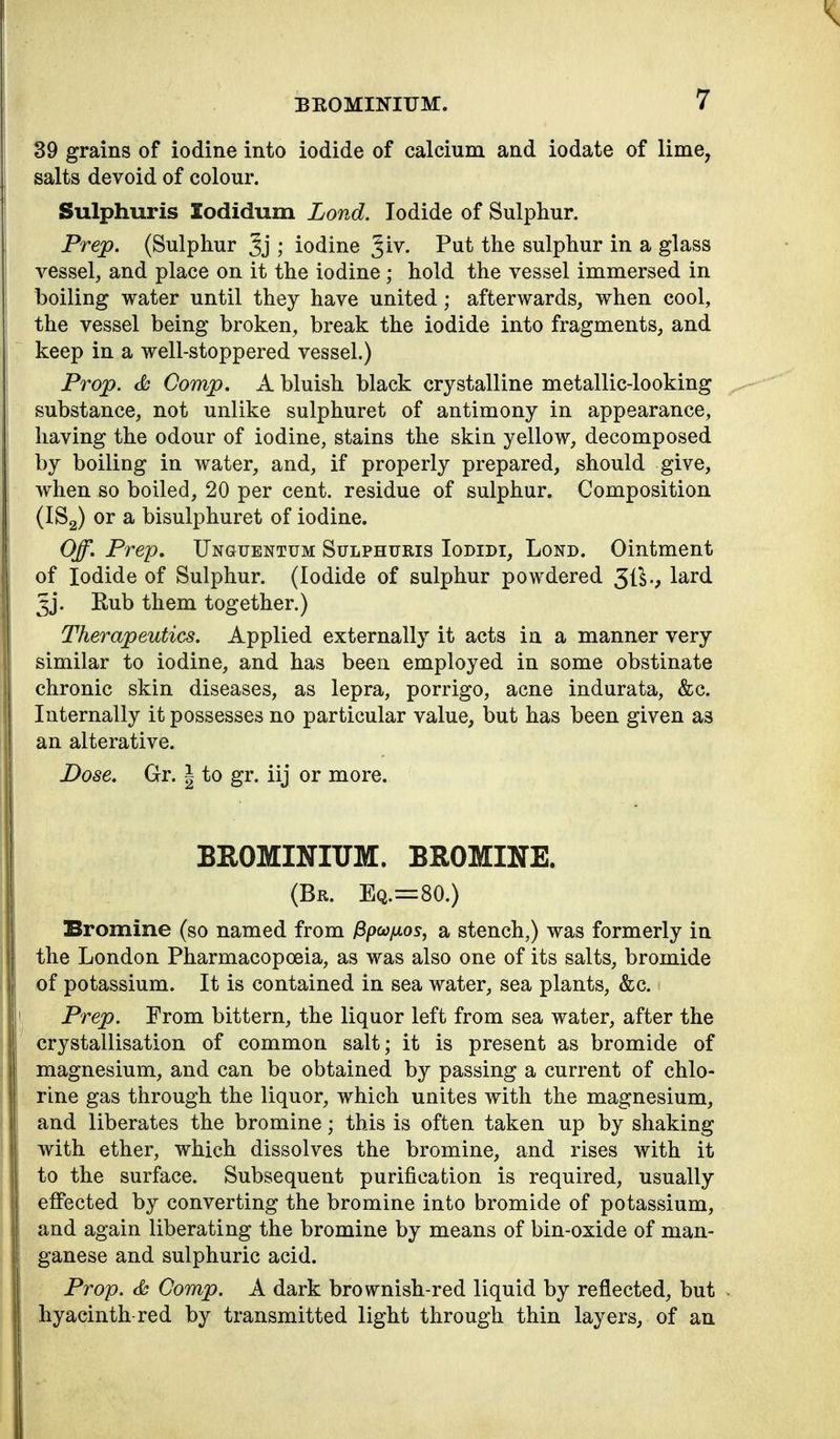 39 grains of iodine into iodide of calcium and iodate of lime, salts devoid of colour. Sulphuris lodidum Lond. Iodide of Sulphur. Prejp. (Sulphur ; iodine Jiv. Put the sulphur in a glass vessel, and place on it the iodine; hold the vessel immersed in boiling water until they have united; afterwards, when cool, the vessel being broken, break the iodide into fragments, and keep in a well-stoppered vessel.) Prop. <& Gomp. A bluish black crystalline metallic-looking substance, not unlike sulphuret of antimony in appearance, having the odour of iodine, stains the skin yellow, decomposed by boiling in water, and, if properly prepared, should give, when so boiled, 20 per cent, residue of sulphur. Composition (IS2) or a bisulphuret of iodine. Off. Prep, Unguentum Sulphuris Iodidi, Lond. Ointment of Iodide of Sulphur. (Iodide of sulphur powdered 51^v ^^^^ Jj. Eub them together.) Therapeutics. Applied externally it acts in a manner very similar to iodine, and has been employed in some obstinate chronic skin diseases, as lepra, porrigo, acne indurata, &c. Internally it possesses no particular value, but has been given as an alterative. Dose. Gr. | to gr. iij or more. BROMINITTM. BROMINE. (Br. Eq.=80.) Bromine (so named from ^pcc/xos, a stench,) was formerly in the London Pharmacopoeia, as was also one of its salts, bromide of potassium. It is contained in sea water, sea plants, &c. Prep. From bittern, the liquor left from sea water, after the crystallisation of common salt; it is present as bromide of magnesium, and can be obtained by passing a current of chlo- rine gas through the liquor, which unites with the magnesium, and liberates the bromine; this is often taken up by shaking with ether, which dissolves the bromine, and rises with it to the surface. Subsequent purification is required, usually effected by converting the bromine into bromide of potassium, and again liberating the bromine by means of bin-oxide of man- ganese and sulphuric acid. Prop. & Gomp. A dark brownish-red liquid by reflected, but hyacinth-red by transmitted light through thin layers, of an