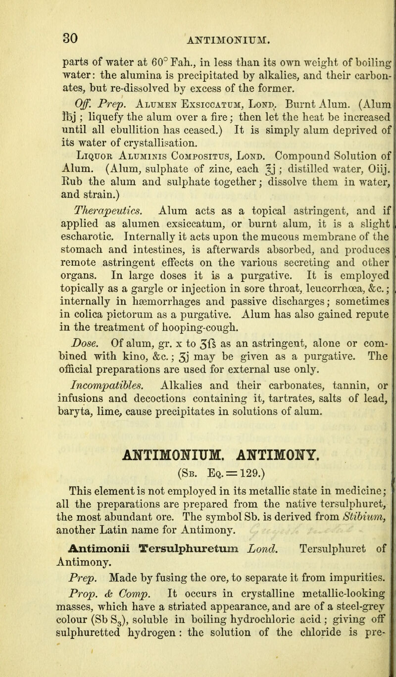 80 AI^TIMONITJM. parts of water at 60° Fah., in less than its own weight of boiling water: the alumina is precipitated by alkalies, and their carbon- ates, but re-dissolved by excess of the former. Off. Prep. Alumen Exsiccatum, Lond. Burnt Alum. (Alum fbj ; liquefy the alum over a fire; then let the heat be increased until all ebullition has ceased.) It is simply alum deprived of its water of crystallisation. Liquor Aluminis Compositus, Lond. Compound Solution of Alum. (Alum, sulphate of zinc, each ; distilled water, Oiij. Eub the alum and sulphate together; dissolve them in water, and strain.) Therapeutics. Alum acts as a topical astringent, and if applied as alumen exsiccatum, or burnt alum, it is a slight escharotic. Internally it acts upon the mucous membrane of the stomach and intestines, is afterwards absorbed, and produces remote astringent effects on the various secreting and other organs. In large doses it is a purgative. It is employed topically as a gargle or injection in sore throat, leucorrhoea, &c.; i internally in hasmorrhages and passive discharges; sometimes in colica pictorum as a purgative. Alum has also gained repute in the treatment of hooping-cough. Dose. Of alum, gr. x to 5f^ as an astringent, alone or com- bined with kino, &c.; 5j given as a purgative. The official preparations are used for external use only. Incompatihles. Alkalies and their carbonates, tannin, or infusions and decoctions containing it, tartrates, salts of lead, baryta, lime^ cause precipitates in solutions of alum. ANTIMONIUM. ANTIMONY. (Sb. Eq. = 129.) This element is not employed in its metallic state in medicine; all the preparations are prepared from the native tersulphuret, the most abundant ore. The symbol Sb. is derived from Stihmm, another Latin name for Antimony. Antimonii Tersulphuretum Lond. Tersulphuret of Antimony. Prep. Made by fusing the ore, to separate it from impurities. Prop, Comp. It occurs in crystalline metallic-looking masses, which have a striated appearance, and are of a steel-grey colour (Sb Sg), soluble in boiling hydrochloric acid ; giving off sulphuretted hydrogen : the solution of the chloride is pre-