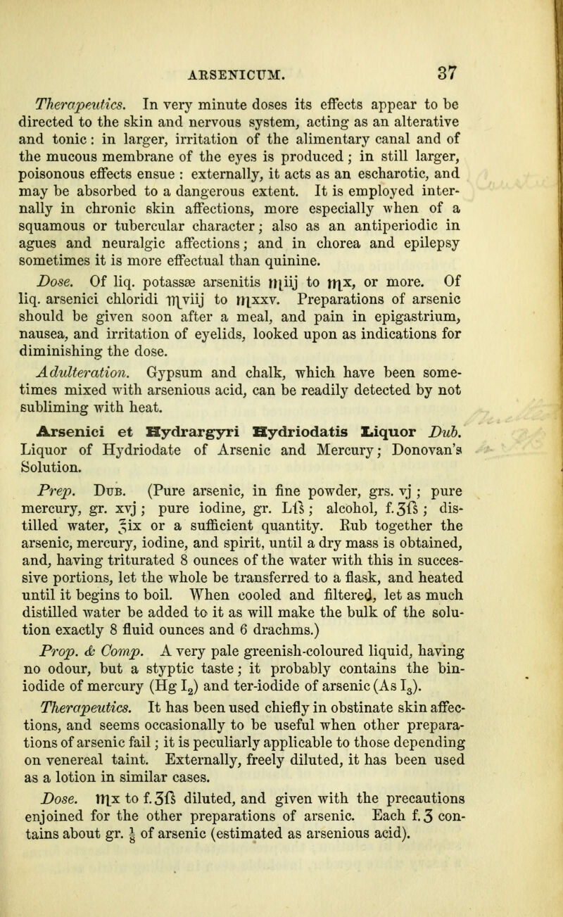 Theropeutics. In very minute doses its effects appear to be directed to the skin and nervous system, acting as an alterative and tonic: in larger, irritation of the alimentary canal and of the mucous membrane of the eyes is produced; in still larger, poisonous etFects ensue : externally, it acts as an escharotic, and may be absorbed to a dangerous extent. It is employed inter- nally in chronic skin affections, more especially when of a squamous or tubercular character; also as an antiperiodic in agues and neuralgic affections; and in chorea and epilepsy sometimes it is more effectual than quinine. Dose. Of liq. potassae arsenitis H[iij to xx{k, or more. Of liq. arsenici chloridi TH^viij to M|xxv. Preparations of arsenic should be given soon after a meal, and pain in epigastrium, nausea, and irritation of eyelids, looked upon as indications for diminishing the dose. Adulteration. Gypsum and chalk, which have been some- times mixed with arsenious acid, can be readily detected by not subliming with heat. Arsenici et Hydrargyri Hydriodatis Liquor Dub. Liquor of Hydriodate of Arsenic and Mercury; Donovan's Solution. Prep. Dub. (Pure arsenic, in fine powder, grs. vj ; pure mercury, gr. xvj ; pure iodine, gr. Li^ ; alcohol, f. 31^ ; dis- tilled water, Jix or a sufficient quantity. E.ub together the arsenic, mercury, iodine, and spirit, until a dry mass is obtained, and, having triturated 8 ounces of the water with this in succes- sive portions, let the whole be transferred to a flask, and heated until it begins to boil. When cooled and filtered, let as much distilled water be added to it as will make the bulk of the solu- tion exactly 8 fluid ounces and 6 drachms.) Prop. <k Gorap. A very pale greenish-coloured liquid, having no odour, but a styptic taste; it probably contains the bin- iodide of mercury (Hg Ig) and ter-iodide of arsenic (As I3). Therapeutics. It has been used chiefly in obstinate skin affec- tions, and seems occasionally to be useful when other prepara- tions of arsenic fail; it is peculiarly applicable to those depending on venereal taint. Externally, freely diluted, it has been used as a lotion in similar cases. Dose. ttlxtof.3ft diluted, and given with the precautions enjoined for the other preparations of arsenic. Each f.3 con- tains about gr. | of arsenic (estimated as arsenious acid).