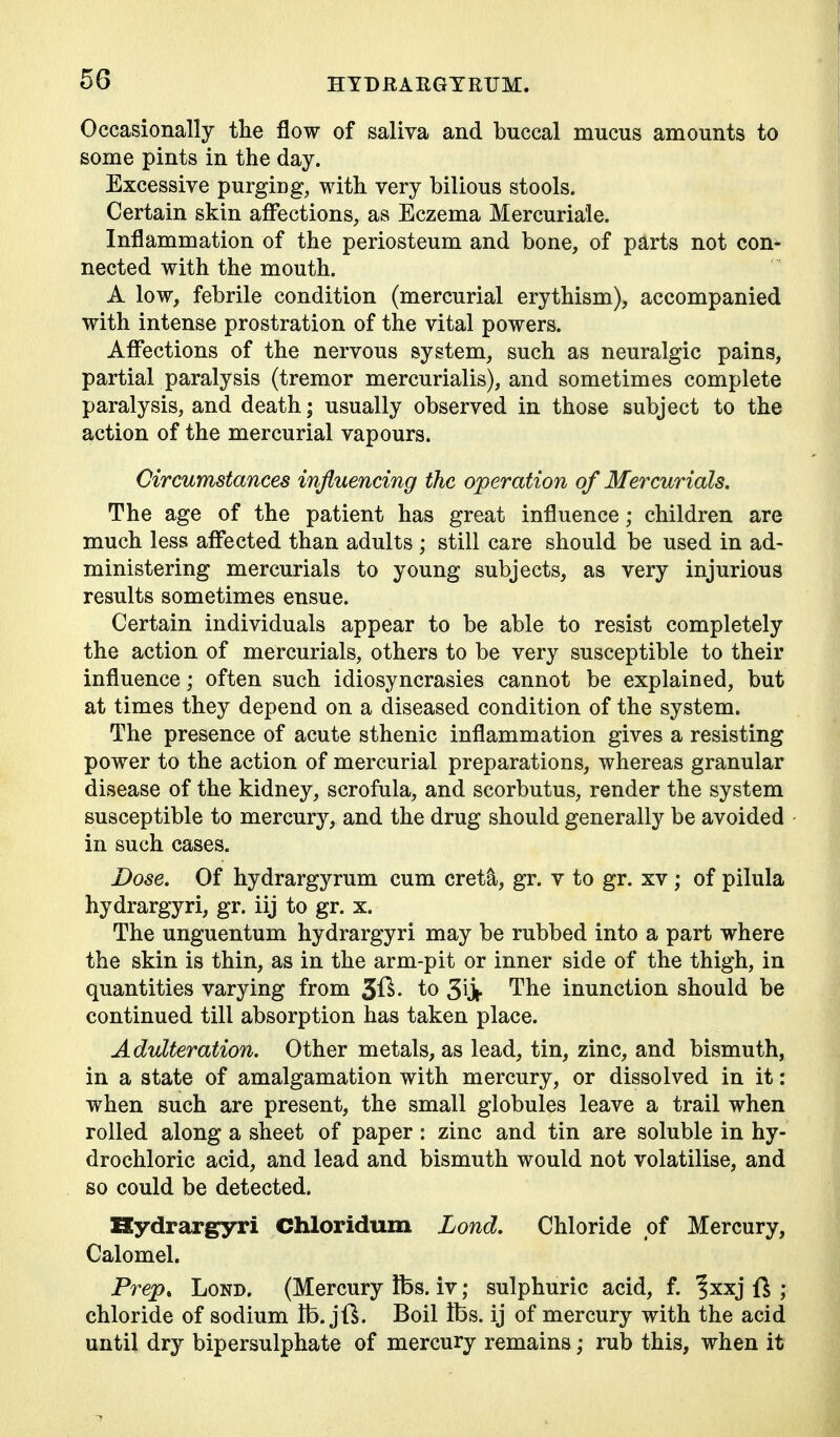 Occasionally the flow of saliva and buccal mucus amounts to some pints in the day. Excessive purging, with very bilious stools. Certain skin affections, as Eczema Mercuriale. Inflammation of the periosteum and bone, of parts not con- nected with the mouth. A low, febrile condition (mercurial erythism), accompanied with intense prostration of the vital powers. Affections of the nervous system, such as neuralgic pains, partial paralysis (tremor mercurialis), and sometimes complete paralysis, and death; usually observed in those subject to the action of the mercurial vapours. Circumstances influencing the operation of Mercurials. The age of the patient has great influence; children are much less affected than adults ; still care should be used in ad- ministering mercurials to young subjects, as very injurious results sometimes ensue. Certain individuals appear to be able to resist completely the action of mercurials, others to be very susceptible to their influence; often such idiosyncrasies cannot be explained, but at times they depend on a diseased condition of the system. The presence of acute sthenic inflammation gives a resisting power to the action of mercurial preparations, whereas granular disease of the kidney, scrofula, and scorbutus, render the system susceptible to mercury, and the drug should generally be avoided in such cases. Dose. Of hydrargyrum cum cret^, gr. v to gr. xv; of pilula hydrargyri, gr. iij to gr. x. The unguentum hydrargyri may be rubbed into a part where the skin is thin, as in the arm-pit or inner side of the thigh, in quantities varying from to 3iji- The inunction should be continued till absorption has taken place. Adulteration. Other metals, as lead, tin, zinc, and bismuth, in a state of amalgamation with mercury, or dissolved in it: when such are present, the small globules leave a trail when rolled along a sheet of paper : zinc and tin are soluble in hy- drochloric acid, and lead and bismuth would not volatilise, and so could be detected. Kydrargyri Chloridum Lond. Chloride of Mercury, Calomel. Prep, Lond. (Mercury fbs. iv; sulphuric acid, f. ^xxj ft ; chloride of sodium lb. jft. Boil Ifes. ij of mercury with the acid until dry bipersulphate of mercury remains; rub this, when it