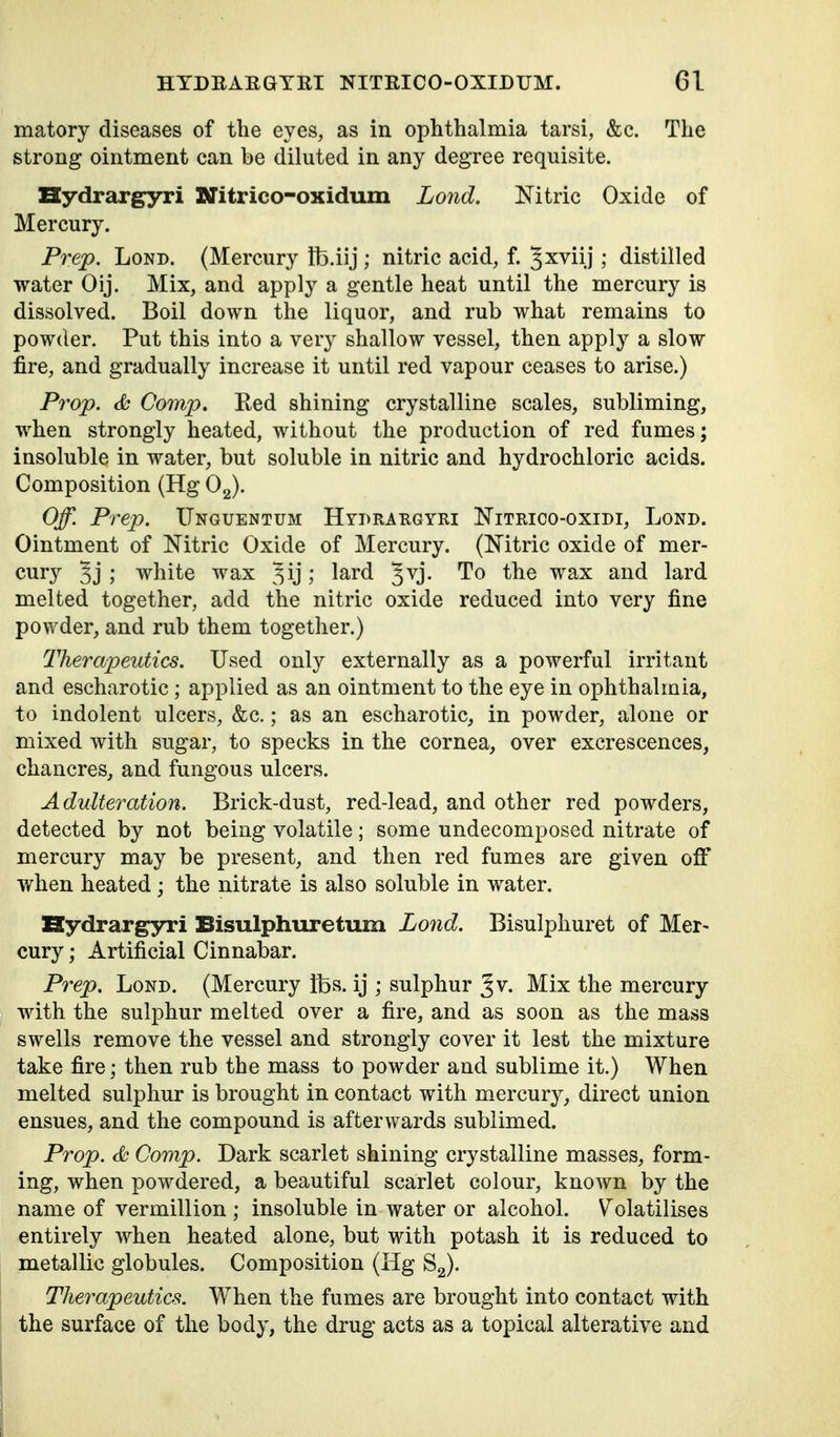 matory diseases of the eyes, as in ophthalmia tarsi, &c. The strong ointment can be diluted in any degree requisite. Hydrargyri Nitrico-oxidum Lond. Nitric Oxide of Mercury. Prep. LoND. (Mercury Ib.iij ; nitric acid, f. J^viij; distilled water Oij. Mix, and apply a gentle heat until the mercury is dissolved. Boil down the liquor, and rub what remains to powder. Put this into a very shallow vessel, then apply a slow fire, and gradually increase it until red vapour ceases to arise.) Prop. <fc Comp. Ked shining crystalline scales, subliming, when strongly heated, without the production of red fumes; insoluble in water, but soluble in nitric and hydrochloric acids. Composition (Hg Og). Off. Prep. ITnguentum Hydrargyri Nitrico-oxidi, Lond. Ointment of Nitric Oxide of Mercury. (Nitric oxide of mer- cury 3j ; white wax ^ij; ^^^^ To the wax and lard melted together, add the nitric oxide reduced into very fine powder, and rub them together.) Therapeutics. Used only externally as a powerful irritant and escharotic; applied as an ointment to the eye in ophthalmia, to indolent ulcers, &c.; as an escharotic, in powder, alone or mixed with sugar, to specks in the cornea, over excrescences, chancres, and fungous ulcers. Adulteration. Brick-dust, red-lead, and other red powders, detected by not being volatile; some undecomposed nitrate of mercury may be present, and then red fumes are given oflf when heated; the nitrate is also soluble in water. Hydrargyri Bisulphuretum Lond. Bisulphuret of Mer- cury ; Artificial Cinnabar. Prep. Lond. (Mercury Ifes. ij ; sulphur J v. Mix the mercury with the sulphur melted over a fire, and as soon as the mass swells remove the vessel and strongly cover it lest the mixture take fire; then rub the mass to powder and sublime it.) When melted sulphur is brought in contact with mercury, direct union ensues, and the compound is afterwards sublimed. Prop, cfc Comp. Dark scarlet shining crystalline masses, form- ing, when powdered, a beautiful scarlet colour, known by the name of vermillion ; insoluble in water or alcohol. V^olatilises entirely when heated alone, but with potash it is reduced to metallic globules. Composition (Hg Sg). Therapeutics. When the fumes are brought into contact with the surface of the body, the drug acts as a topical alterative and