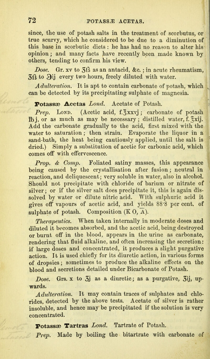 since, tlie use of potash salts in the treatment of scorbutus, or true scurvy, which he considered to be due to a diminution of this base in scorbutic diets : he has had no reason to alter his opinion; and many facts have recently been made known by others, tending to confirm his view. Dose. Gr. xv to as an antacid, &c.; in acute rheumatism, 51^ to 3ij every two hours, freely diluted with water. Adulteration. It is apt to contain carbonate of potash, which can be detected by its precipitating sulphate of magnesia. Potassse Acetas Lond. Acetate of Potash. Prep. Lond. (Acetic acid, f.Jxxvj; carbonate of potash ibj, or as much as may be necessary; distilled water, f.3xij. Add the carbonate gradually to the acid, first mixed with the water to saturation; then strain. Evaporate the liquor in a sand-bath, the heat being cautiously applied, until the salt is dried.) Simply a substitution of acetic for carbonic acid, which comes off with effervescence. Prop. <fc Comp. Foliated satiny masses, this appearance being caused by the crystallisation after fusion; neutral in reaction, and deliquescent; very soluble in water, also in alcohol. Should not precipitate with chloride of barium or nitrate of silver; or if the silver salt does precipitate it, this is again dis- solved by water or dilute nitric acid. With sulphuric acid it gives off vapours of acetic acid, and yields 88'8 per cent, of sulphate of potash. Composition (K 0, A). Therapeutics. When taken internally in moderate doses and diluted it becomes absorbed, and the acetic acid, being destroyed or burnt off in the blood, appears in the urine as carbonate, rendering that fluid alkaline, and often increasing the secretion: if large doses and concentrated, it produces a slight purgative action. It is used chiefly for its diuretic action, in various forms of dropsies; sometimes to produce the alkaline effects on the blood and secretions detailed under Bicarbonate of Potash. Dose. Grs. x to 5j as a diuretic; as a purgative, 5ij; up- wards. Adulteration. It may contain traces of sulphates and chlo- rides, detected by the above tests. Acetate of silver is rather insoluble, and hence may be precipitated if the solution is very concentrated. Potassae Tartras Lond. Tartrate of Potash. Prep. Made by boiling the bitartrate with carbonate of