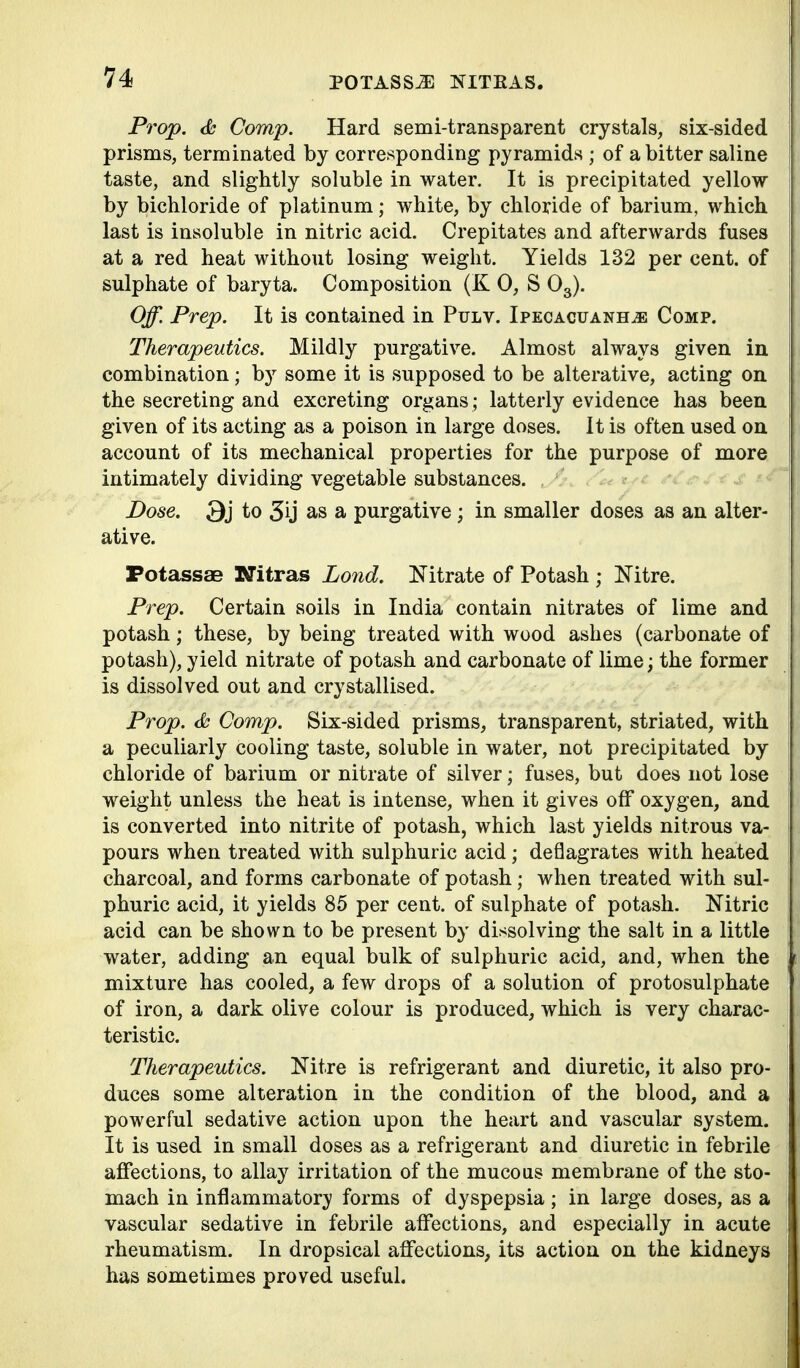 Prop. <fc Comp. Hard semi-transparent crystals, six-sided prisms, terminated by corresponding pyramids ; of a bitter saline taste, and slightly soluble in water. It is precipitated yellow by bichloride of platinum; white, by chloride of barium, which last is insoluble in nitric acid. Crepitates and afterwards fuses at a red heat without losing weight. Yields 132 per cent, of sulphate of baryta. Composition (K 0, S O3). Off. Prep. It is contained in Pflv. Ipecacuanha Comp. Therapeutics. Mildly purgative. Almost always given in combination; by some it is supposed to be alterative, acting on the secreting and excreting organs ; latterly evidence has been given of its acting as a poison in large doses. It is often used on account of its mechanical properties for the purpose of more intimately dividing vegetable substances. Dose. 3j to 5ij as a purgative; in smaller doses as an alter- ative. PotassaB Kitras Lond. Nitrate of Potash ; Nitre. Prep. Certain soils in India contain nitrates of lime and potash; these, by being treated with wood ashes (carbonate of potash), yield nitrate of potash and carbonate of lime; the former is dissolved out and crystallised. Prop. <&; Comp. Six-sided prisms, transparent, striated, with a peculiarly cooling taste, soluble in water, not precipitated by chloride of barium or nitrate of silver; fuses, but does not lose weight unless the heat is intense, when it gives off oxygen, and is converted into nitrite of potash, which last yields nitrous va- pours when treated with sulphuric acid; deflagrates with heated charcoal, and forms carbonate of potash; when treated with sul- phuric acid, it yields 85 per cent, of sulphate of potash. Nitric acid can be shown to be present by dissolving the salt in a little water, adding an equal bulk of sulphuric acid, and, when the mixture has cooled, a few drops of a solution of protosulphate of iron, a dark olive colour is produced, which is very charac- teristic. Therapeutics. Nitre is refrigerant and diuretic, it also pro- duces some alteration in the condition of the blood, and a powerful sedative action upon the heart and vascular system. It is used in small doses as a refrigerant and diuretic in febrile aflfections, to allay irritation of the mucous membrane of the sto- mach in inflammator;y forms of dyspepsia; in large doses, as a vascular sedative in febrile affections, and especially in acute rheumatism. In dropsical affections, its action on the kidneys has sometimes proved useful.