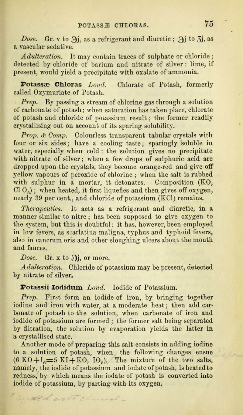 Dose. Gr. v to 3j, as a refrigerant and diuretic; 3j to 3j, as a vascular sedative. Adulteration. It may contain traces of sulphate or chloride ; detected by chloride of barium and nitrate of silver : lime, if present, would yield a precipitate with oxalate of ammonia. Fotassae Chloras Lond. Chlorate of Potash, formerly called Oxymuriate of Potash. Prep. By passing a stream of chlorine gas through a solution of carbonate of potash; when saturation has taken place, chlorate of potash and chloride of potassium result; the former readily crystallising out on account of its sparing solubility. Prop. Comp. Colourless transparent tabular crystals with four or six sides; have a cooling taste; sparingly soluble in water, especially when cold : the solution gives no precipitate with nitrate of silver; when a few drops of sulphuric acid are dropped upon the crystals, they become orange-red and give off yellow vapours of peroxide of chlorine ; when the salt is rubbed with sulphur in a mortar, it detonates. Composition (KO, CI Og); when heated, it first liquefies and then gives off oxygen, nearly 39 per cent,, and chloride of potassium (KCl) remains. Therapeutics. It acts as a refrigerant and diuretic, in a manner similar to nitre ; has been supposed to give oxygen to the system, but this is doubtful: it has, however, been employed in low fevers, as scarlatina maligna, typhus and typhoid fevers, also in cancrum oris and other sloughing ulcers about the mouth and fauces. Dose. Gr. x to 3j, or more. Adulteration. Chloride of potassium may be present, detected by nitrate of silver. Fotassii Zodidum Lond. Iodide of Potassium. Prep. Fir.st form an iodide of iron, by bringing together iodine and iron with water, at a moderate heat; then add car- bonate of potash to the solution, when carbonate of iron and iodide of potassium are formed ; the former salt being separated by filtration, the solution by evaporation yields the latter in a crystallised state. Another mode of preparing this salt consists in adding iodine to a solution of potash, when the following changes ensue (6 K0 + Ig=:5 KI-f-KO, lOg). The mixture of the two salts, namely, the iodide of potassium and iodate of potash, is heated to redness, by which means the iodate of potash is converted into iodide of potassium, by parting with its oxygen.