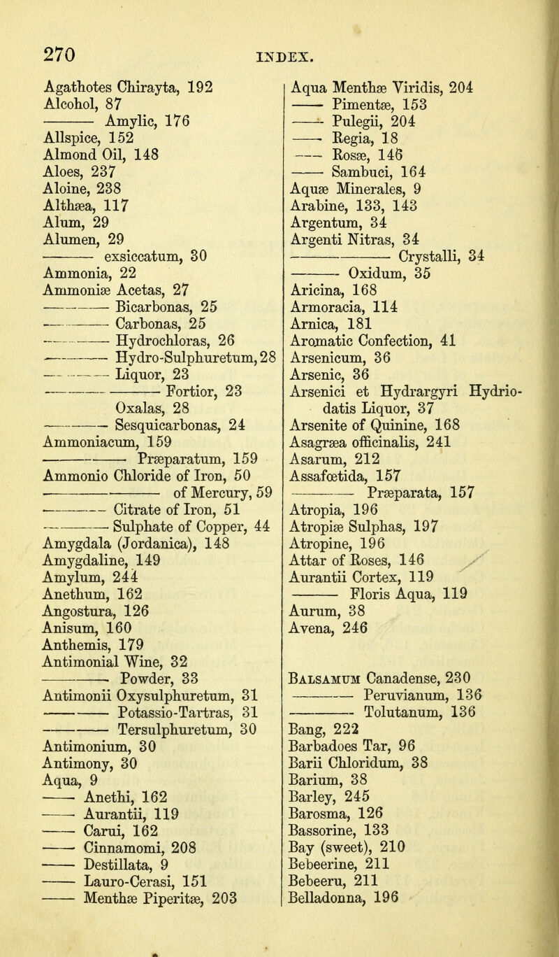 Agatliotes Chirayta, 192 Alcohol, 87 Amylic, 176 Allspice, 152 Almond Oil, 148 Aloes, 237 Aloine, 238 Althaea, 117 Alum, 29 Alumen, 29 exsiccatum, 30 Ammonia, 22 Ammonise Acetas, 27 Bicarbonas, 25 Carbonas, 25 Hydrochloras, 26 Hydro-Sulphurettim,28 Liquor, 23 . Fortior, 23 Oxalas, 28 Sesquicarbonas, 24 Ammoniacum, 159 ■ • Prseparatum, 159 Ammonio Chloride of Iron, 50 of Mercury, 59 • Citrate of Iron, 51 , Sulphate of Copper, 44 Amygdala (Jordanica), 148 Amygdaline, 149 Amylum, 244 Anethum, 162 Angostura, 126 Anisum, 160 Anthemis, 179 Antimonial Wine, 32 ■ Powder, 33 Antimonii Oxysulphuretum, 31 Potassio-Tartras, 31 Tersulphuretum, 30 Antimonium, 30 Antimony, 30 Aqua, 9 Anethi, 162 ■ ■ Aurantii, 119 Carui, 162 Cinnamomi, 208 Destillata, 9 Lauro-Cerasi, 151 • Menthse Piperitse, 203 Aqua Menthge Viridis, 204 Pimentse, 153 Pulegii, 204 Regia, 18 Rosge, 14S Sambuci, 164 Aquae Minerales, 9 Arabine, 133, 143 Argentum, 34 Argenti Nitras, 34 Crystalli, 34 Oxidum, 35 Aricina, 168 Armoracia, 114 Arnica, 181 Arojnatic Confection, 41 Arsenicum, 36 Arsenic, 36 Arsenici et Hydrargyri Hydrio- datis Liquor, 37 Arsenite of Quinine, 168 Asagrsea officinalis, 241 Asarum, 212 Assafoetida, 157 Prseparata, 157 Atropia, 196 Atropiae Sulphas, 197 Atropine, 196 Attar of Roses, 146 Aurantii Cortex, 119 Floris Aqua, 119 Aurum, 38 Avena, 246 Balsamum Canadense, 230 Peruvianum, 136 Tolutanum, 136 Bang, 222 Barbadoes Tar, 96 Barii Chloridum, 38 Barium, 38 Barley, 245 Barosma, 126 Bassorine, 133 Bay (sweet), 210 Bebeerine, 211 Bebeeru, 211 Belladonna, 196