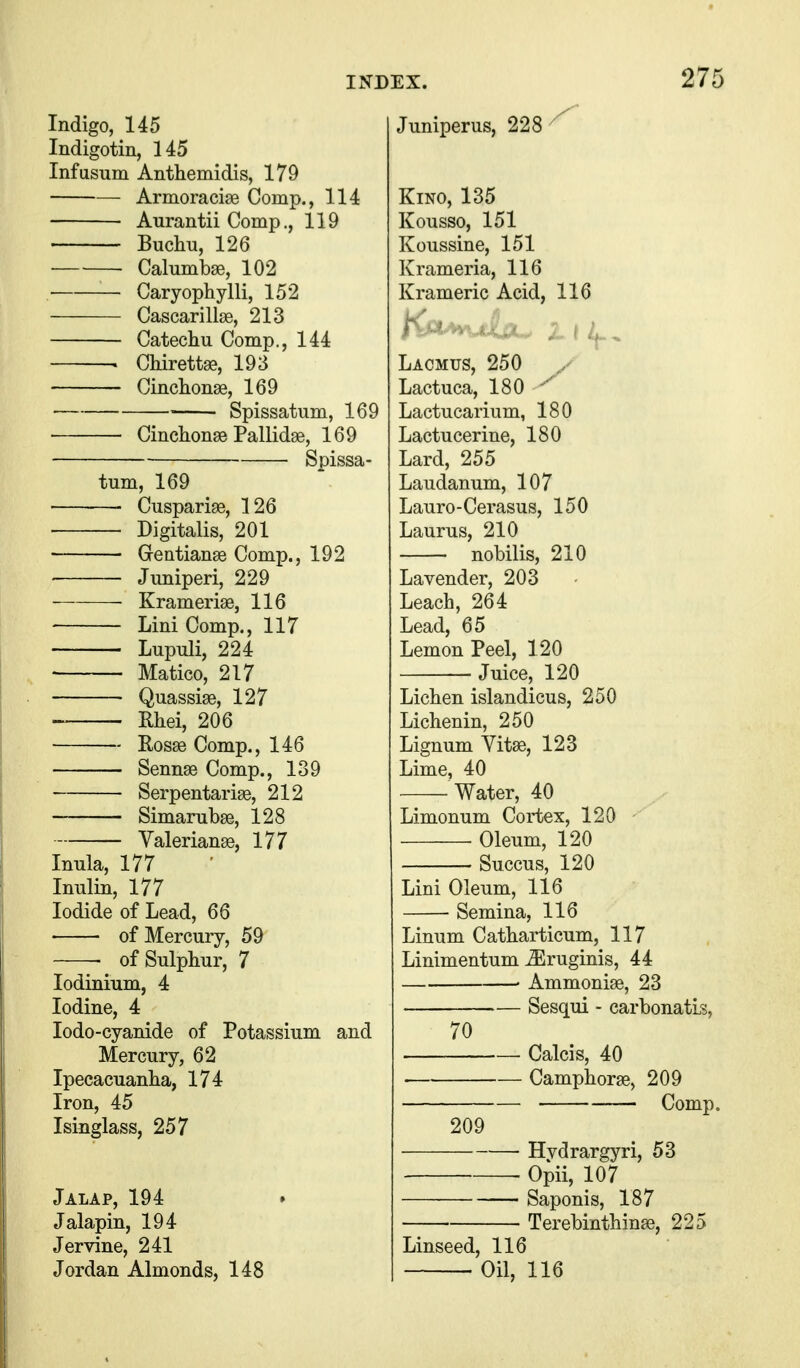 Indigo, 145 Indigotin, 145 Infusiim Anthemidis, 179 ■ Armoracise Comp., 114 Aurantii Comp., 119 Buchu, 126 Calumbae, 102 Caryophylli, 152 Cascarillse, 213 Catecliu Comp., 144 . Chirettge, 193 Cinclionae, 169 Spissatum, 169 Cinchonse Pallidae, 169 Spissa- tum, 169 ■ ■ Cusparige, 126 Digitalis, 201 Gentianse Comp., 192 Juniperi, 229 Kramerise, 116 Lini Comp., 117 Lupuli, 224 Matico, 217 Quassise, 127 Rhei, 206 Ros^ Comp., 146 Sennae Comp., 139 Serpentarise, 212 Simanibae, 128 Valeriana, 177 Inula, 177 Inulin, 177 Iodide of Lead, 66 of Mercury, 59 of Sulphur, 7 lodinium, 4 Iodine, 4 lodo-cyanide of Potassium and Mercury, 62 Ipecacuanha, 174 Iron, 45 Isinglass, 257 Jalap, 194 Jalapin, 194 Jervine, 241 Jordan Almonds, 148 Juniperus, 228 Kino, 135 Kousso, 151 Koussine, 151 Krameria, 116 Krameric Acid, 116 Lacmus, 250 Lactuca, 180 ' Lactucarium, 180 Lactucerine, 180 Lard, 255 Laudanum, 107 Lauro-Cerasus, 150 Laurus, 210 nobilis, 210 Lavender, 203 Leach, 264 Lead, 65 Lemon Peel, 120 Juice, 120 Lichen islandicus, 250 Lichenin, 250 Lignum Vitas, 123 Lime, 40 Water, 40 Limonum Cortex, 120 - • Oleum, 120 Succus, 120 Lini Oleum, 116 Semina, 116 Linum Catharticum, 117 Linimentum ^ruginis, 44 ■ Ammonise, 23 Sesqui - carbonatls, 70 Calcis, 40 Camphorse, 209 209 Hvdrargyri, 53 Opii, 107 Saponis, 187 Terebinthinae, 225 Linseed, 116 Oil, 116