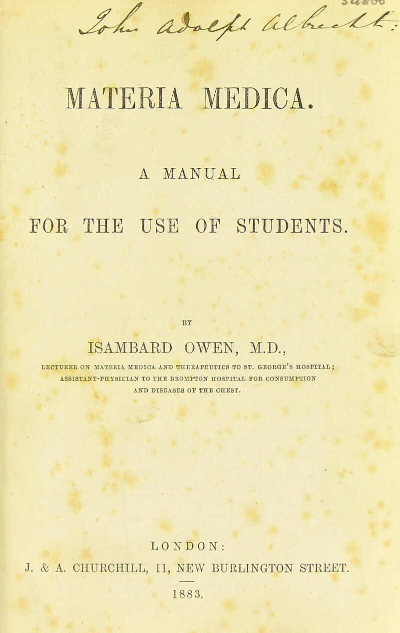 MATERIA MEDICA. A MANUAL FOE THE USE OF STUDENTS. BT ISAMBAED OWEN, M.D., LECTTTEEE ON MATERIA. MEDICA AND THEHAPETTTICS TO ST. GEOEGE'S HOSPITAI.; ASSISTANT-PHYSICIAN TO THE BBOMPTON HOSPITAL TOE CONSUMPTION AND DISEASES 01? THE CHEST. J. LONDON: & A. CHURCHILL, 11, NEW BURLINGTON STREET. 1883.