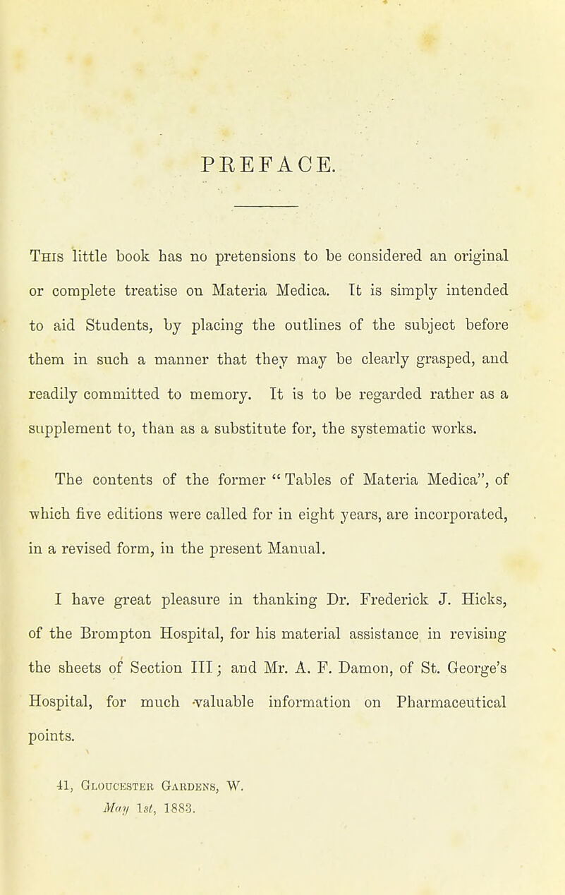 PEEFACE. This little book has no pretensions to be considered an original or complete treatise on Materia Medica. It is simply intended to aid Students, by placing the outlines of the subject before them in such a manner that they may be clearly grasped, and readily committed to memory. It is to be regarded rather as a supplement to, than as a substitute for, the systematic works. The contents of the former  Tables of Materia Medica, of ■which five editions were called for in eight years, are incorporated, in a revised form, in the present Manual. I have great pleasure in thanking Dr. Frederick J. Hicks, of the Brompton Hospital, for his material assistance in revising the sheets of Section III; and Mr. A. F. Damon, of St. George's Hospital, for much -valuable information on Pharmaceutical points. 41, Gloucester Gardens, W. May \st, 1883.