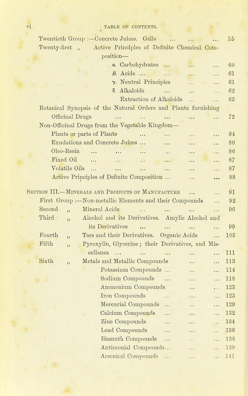 Twentieth Group :—Concrete Juices. Galls ... ... ... 55 Twenty-first „ Active Principles of Definite Chemical Com- position— o. Carbohydrates ... ... ... 60 ;8. Acids ... ... ... ... 61 7. Neutral Principles ... ... 61 5. Alkaloids ... ... ... 62 Extraction of Alkaloids ... ... 65 Botanical Synopsis of the Natural Orders and Plants furnishing Officinal Drugs ... ... ... ... ... 72 Non-Oflicinal Drugs from the Vegetable Kingdom— Plants or parts of Plants ... ... ... ... 84 Exudations and Concrete Juices ... ... ... ... 86 Oleo-Resin ... ... ... ... ... ... 86 Fixed Oil ... ... ... ... ... ... 87 Volatile Oils ... ... ... ... ... ... 87 Active Principles of Definite Composition ... ... ... 88 Section III.—Minerals and Products op Manufacture ... ... 91 First Grouj) :—Non-metallic Elements and their Compounds ... 92 Second „ Mineral Acids ... ... ... ... 96 Third „ Alcohol and its Derivatives. Amylic Alcohol and its Derivatives ... ... ... ... 99 Fourth „ Tars and their Derivatives, Organic Acids ... 105 Fifth „ Pyroxylin, Glycerine ; their Derivatives, and Mis- cellanea ... ... ... ... ... Ill Sixth „ Metals and Metallic Compounds ... ... 113 Potassium Compounds ... ... ... 114 Sodium Compounds ... ... ... 118 Ammonium Compounds ... ... 123 Iron Comj)ounds ... ... ... 125 Mercurial Compounds ... ... ... 129 Calcium Compounds ... ... ... 132 Zinc Compounds ... ... ... 134 Lead Compounds ... ... ... 136 Bismuth Compounds ... ... ... 138 Antimonial Compounds... ... ... 139 Arsenical Compounds ... ... ... Ill