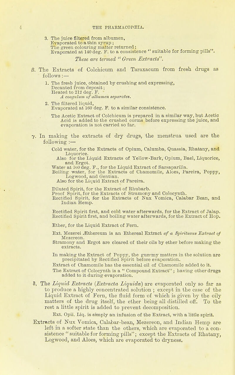 3. The juice filtered from albumen, Evaporated to a thin syrup ; The green colouring matter returned; Evaporated at 140 deg. F. to a consistence  suitable for forming pills. These are termed  Green Extracts. B. The Extracts of Colchicum and Taraxacum from fresh drugs as follows:— 1. The fresh juice, obtained by crushing and expressing, Decanted from deposit; Heated to 212 deg. F. • A coaffulum uf albumen separates. 2. The filtered liquid, Evaporated at 160 deg. E. to a similar consistence. The Acetic Extract of Colchicum is prepared in a similar way, but Acetic Acid is added to the crushed corms before expressing the juice, and evaporation is not carried so far. 7. In making the extracts of dry drugs, the menstrua used are the following :— Cold water, for the Extracts of Opium, Calumba, Quassia, Rhatany, and Liquoi'ice. Also for the Liquid Extracts of Yellow-Bark, Opium, Bael, Liquorice, and Ergot. Water at luO deg. P., for the Liquid Extract of Sarsapai-illa. Boiling water, for the Extracts of Chamomile, Aloes, Pareira, Poppy, Logwood, and Gentian. Also for the Liquid Extract of Pareira. Diluted Spirit, for the Extract of Rhubarb. Proof Spirit, for the Extiacts of Stramony and Colocynth. Rectified Spirit, for the Extracts of Nux Vomica, Calabar Bean, and Indian Hemp. Rectified Spirit first, and cold water afterwards, for the Extract of Jalap. Rectified Spirit first, and boiling water afterwards, for the Extract of Hop. Ether, for the Liquid Extract of Fern. Ext. Mezerei JSthereum is an Ethereal Extract of a Spirittious Extract of Mezereon. Stramony and Ergot are cleared of their oils by ether before making the extracts. In making the Extract of Popp.y, the gummy matters in the solution are precipitated b.y Rectified Sjiirit before evaiforation. Extract of Chamomile has the essential oil of Chamomile added to it. The E.'stract of Colocynth is a  Compound Extract; having other drugs added to it during evaporation. 5. The Liquid Extracts (Extracta Liquida) are evaporated only so far as to produce a highly concentrated solution ; except in the case of the Liquid Extract of Fern, the fluid form of vi'hich is given by the oily matters of the drug itself, the ether being all distilled ofi'. To the rest a little spirit is added to jsreveut decomposition. Ext. Opii. Liq. is sknply an inf'usion of the Extract, with a little spirit. Extracts of Nux Vomica, Calabar-bean, Mezereon, and Indian Hemp are left in a softer state than the others, which are evaporated to a con- sistence  suitable for forming pills; except the Extracts of Rhatany, Logwood, and Aloes, which are evaporated to dryness.