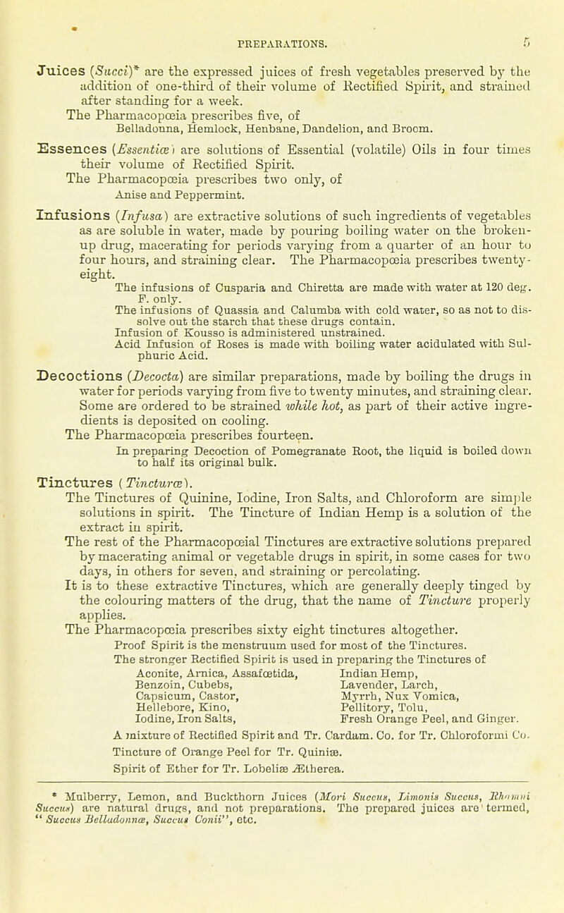 Juices (Succi)* are tlie expressed juices of fresh vegetables preserved bj' the addition of one-third of their volume of liectified Spirit, and straineil after standing for a week. The Pharmacoposia prescribes five, of Belladonna, Hemlock, Henbane, Dandelion, and Broom. Essences [Essentice) are solutions of Essential (volatile) Oils in four times their volume of Rectified Spirit. The Pharmacopoeia prescribes two only, of Anise and Peppermint. Infusions {Infusa) are extractive solutions of such ingredients of vegetables as are soluble in water, made by pouring boiling water on the brokeu- up drug, macerating for periods varying from a quarter of an hour to four hours, and straining clear. The Pharmacopoeia prescribes twenty- eight. The infusions of Cusparia and Chiretta are made with water at 120 deg. F. only. The infusions of Quassia and Calumba with cold water, so as not to dis- solve out the starch that these drugs contain. Infusion of Kousso is administered unstrained. Acid Infusion of Roses is made with boiling water acidulated with Sul- phuric Acid. Decoctions {Decocta) are similar preparations, made by boiling the drugs in water for periods varying from five to twenty minutes, and straining clear. Some are ordered to be strained while hot, as part of their active ingre- dients is deposited on cooling. The Pharmacopoeia prescribes fourteen. In preparing Becoction of Pomegranate Root, the liquid is boiled down, to half its original bulk. Tinctures {Tincturw). The Tinctures of Quinine, Iodine, Iron Salts, and Chloroform are simjile solutions in .spirit. The Tincture of Indian Hemp is a solution of the extract in spirit. The rest of the Pharmacopoeial Tinctures are extractive solutions prepared by macerating animal or vegetable drugs in spirit, in some cases foi' two days, in others for seven, and straining or percolating. It is to these extractive Tinctures, which are generally deeply tinged by the colouring matters of the drug, that the name of Tincture properly applies. The Pharmacopoeia prescribes sixty eight tinctures altogether. Proof Spirit is the menstruum used for most of the Tinctures. The stronger Rectified Spirit is used in preparing the Tinctures of Aconite, Arnica, Assafcetida, Indian Hemp, Benzoin, Cubebs, Lavender, Larch, Capsicum, Castor, Myrrh, Nux Vomica, Hellebore, Kino, Pellitory, Tolu, Iodine, Iron Salts, Fresh Orange Peel, and Ginger. A mixture of Rectified Spirit and Tr. Cardam. Co. for Tr. Chloroformi Co. Tincture of Oiunge Peel for Tr. Quinise. Spirit of Ether for Tr. Lobelise iElherea. * Mulberry, Lemon, and Buckthorn Juices (Mori Succus, Limonis Succus, Itli'imni Succu«) are natural drugs, and not preparations. The prepared juices are termed,  Succus BelladonncB, Succiig Conii, etc.