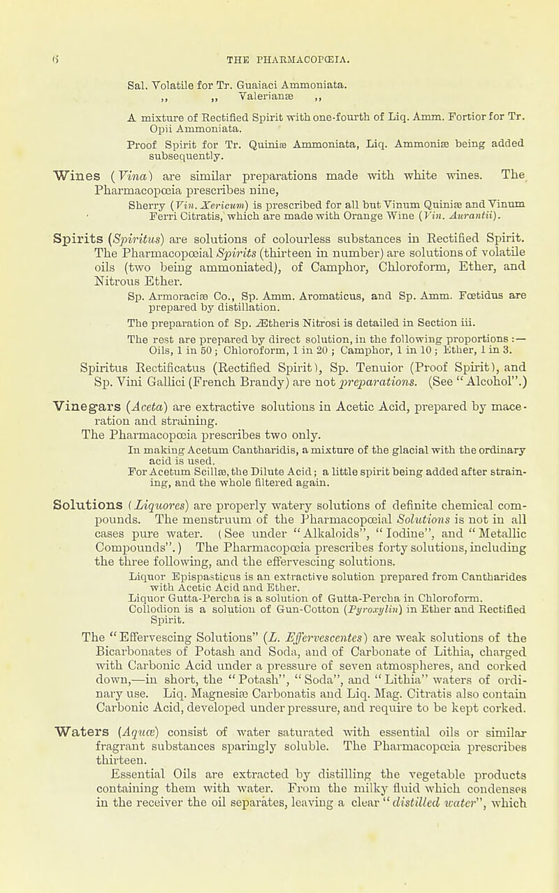 Sal. Volatile for Tr. Guaiaci Ammoniata. ,, ,, Yalerianffi ,, A mixture of Rectified Spirit with one-fourth of Liq. Amm. Fortior for Tr. Opii Ammoniata. Proof Spirit for Tr. Quinite Ammoniata, Liq. Ammonise being added subsequently. Wines (Vina) are similar preparations made -mth white wines. The Pharmacopccia prescribes nine, Sherry {Viii. Xericuvi) is i^rescribed for all but Viniim Qninias and Vinnm Ferri Citratis, which are made with Orange Wine (Vin. Anrantii). Spirits (Spiritm) are solutious of colourless substances in Rectified Spirit. The Pharmacopoeial Spirits (thirteen in number) are solutions of volatile oils (two being ammoniated), of Camphor, Chloroform, Ether, and Nitrous Ether. Sp. Armoracife Co., Sp. Amm. Aromaticus, and Sp. Amm. Fcetidns are prepared by distillation. The preparation of Sp. iEtheris Nitrosi is detailed in Section iii. The rest are prepared by direct solution, iu the following proportions :— Oils, 1 in 50 ; Chloroform, 1 in 20 ; Camphor, 1 in 10 ; Ether, 1 in 3. Spiritus Rectificatus (Rectified Spirit), Sp. Tenuior (Proof Spirit), and Sp. Vini GaUici (French Brandy) are not j^reparations. (See  Alcohol.) Vinegars (Aceta) are extractive solutions iu Acetic Acid, prepared by mace- ration and straining. The Pharmacopoeia prescribes two only. In making Acetum Cantharidis, a mixture of the glacial with the ordinary acid is used. For Acetum ScillEe, the Dilute Acid; a little spirit being added after strain- ing, and the whole filtered again. Solutions {Liqiwres) are properly watery solutions of definite chemical com- pounds. The menstruum of the Pharmacopoeial Solutions is not in all cases pure water. (See under Alkaloids, Iodine, and  Metallic Compounds.) The Pharmacopoeia prescribes forty solutious, including the three following, and the effervescing solutions. Liquor Bpispasticus is an extractive solution jarepared from Cantharides with Acetic Acid and Ether. Liquor Gutta-I'ercba is a solution of Gutta-Percba in Chloroform. Collodion is a solution of Gun-Cotton (Fyroxylin) in Ether and Rectified Spirit. The Effervescing Solutions {L. Effervescentes) are weak solutions of the Bicarbonates of Potash and Soda, aud of Carbonate of Lithia, charged with Carbonic Acid under a pressure of seven atmosplieres, and corked down,—in short, the Potash, Soda, and Lithia waters of ordi- nary use. Liq. Magnesite Carbouatis and Liq. JIag. Citratis also contain Carbonic Acid, developed under pressure, aud require to be kept corked. Waters {Aquce) consist of water saturated with essential oils or similar fragrant substances sparingly soluble. The Pharmacopoeia prescribes thirteen. Essential Oils are extracted by distilling the vegetable products containing them with water. From the milky fluid which condenses in the receiver the oil separates, leaviug a clear  distilled water, which